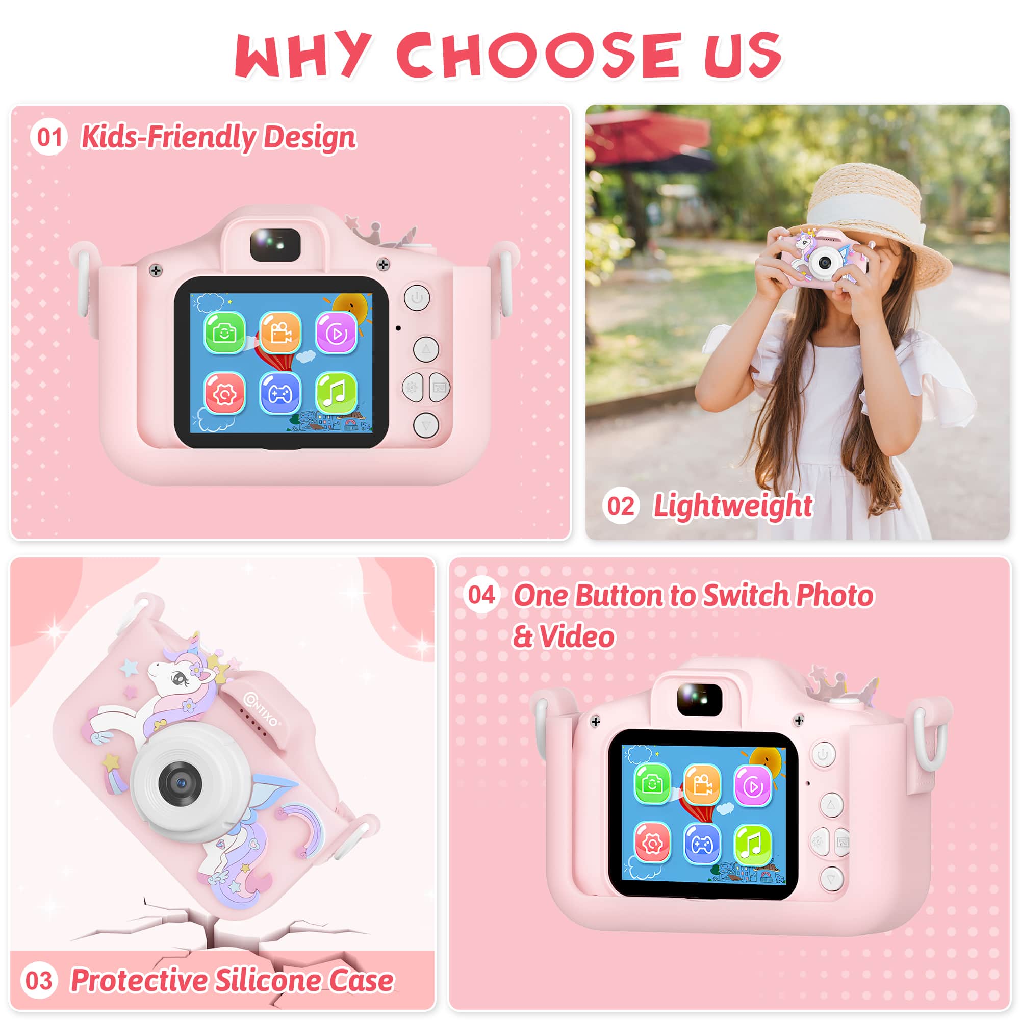 Why Choose Us:
01 Kids-Friendly Design
02 Lightweight
03 Protective Silicone Case
04 One Button to Switch Photo & Video
05 CNTIXO