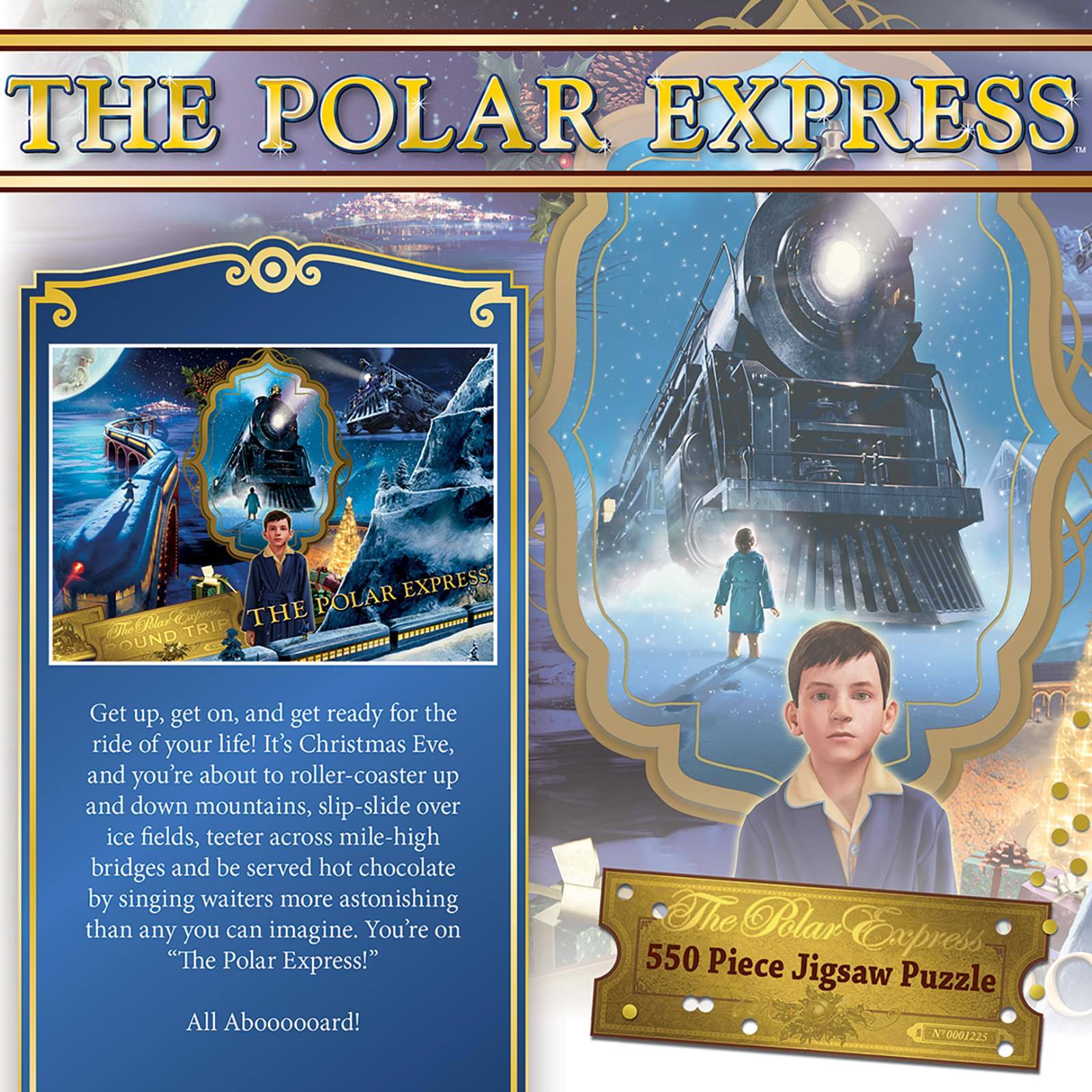 **THE POLAR EXPRESS**

Get up, get on, and get ready for the ride of your life! It's Christmas Eve, and you're about to roller-coaster up and down mountains, slip-slide over ice fields, teeter across mile-high bridges and be served hot chocolate by singing waiters more astonishing than any you can imagine. You're on "The Polar Express!"

All Aboooooard!

**The Polar Express 550 Piece Jigsaw Puzzle**

**N10001225**