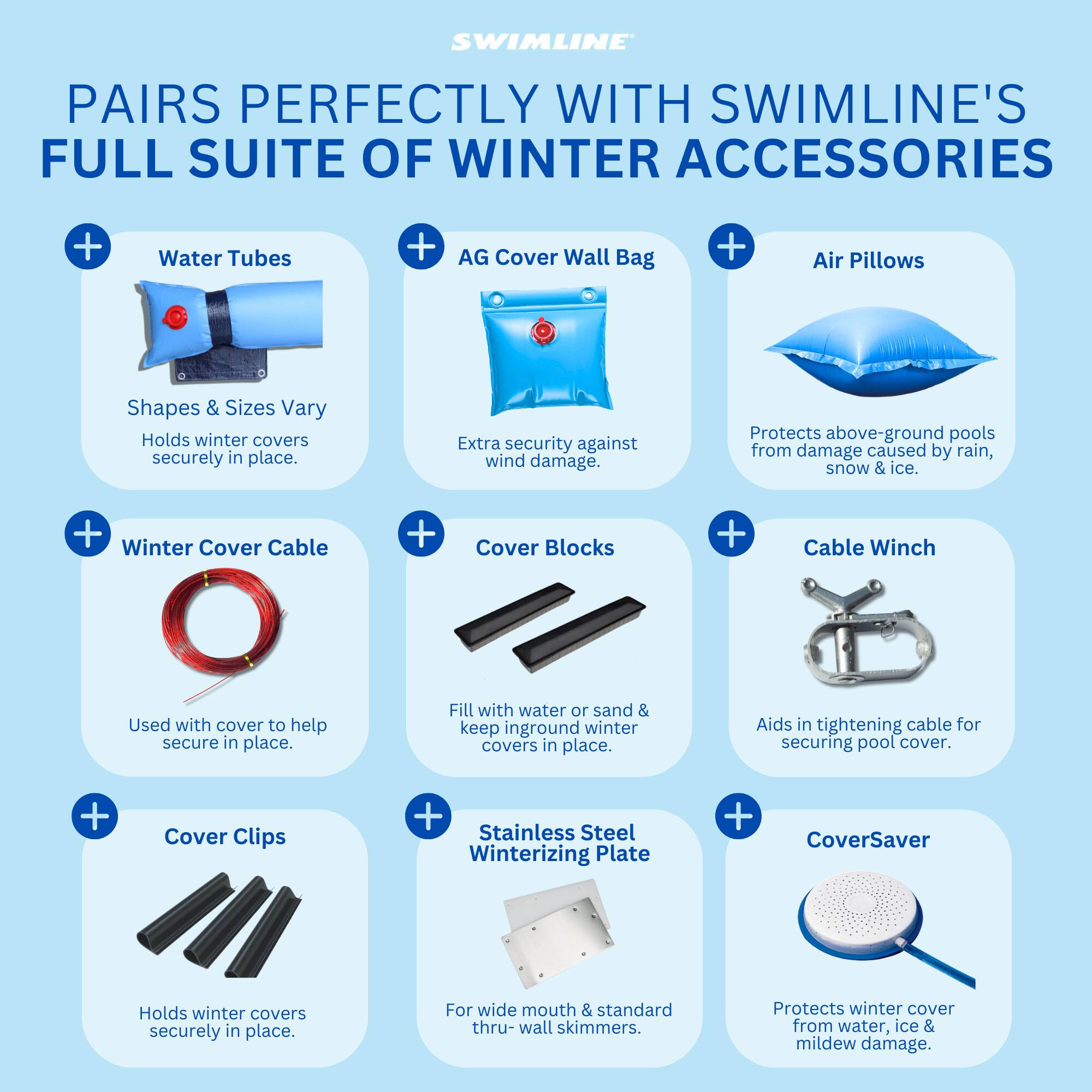 SWIMLINE PAIRS PERFECTLY WITH SWIMLINE'S FULL SUITE OF WINTER ACCESSORIES

- Water Tubes
  - Shapes & Sizes Vary
  - Holds winter covers securely in place.

- AG Cover Wall Bag
  - Extra security against wind damage.
  - Protects above-ground pools from damage caused by rain, snow & ice.

- Air Pillows
  - Protects above-ground pools from damage caused by rain, snow & ice.

- Winter Cover Cable
  - Used with cover to help secure in place.

- Cover Blocks
  - Fill with water or sand & keep inground winter covers in place.
  - Aids in tightening cable for securing pool cover.

- Cable Winch
  - Aids in tightening cable for securing pool cover.

- Cover Clips
  - Holds winter covers securely in place.

- Stainless Steel Winterizing Plate
  - For wide mouth & standard thru-wall skimmers.
  - Protects winter cover from water, ice & mildew damage.

- CoverSaver
  - Protects winter cover from water, ice & mildew damage.