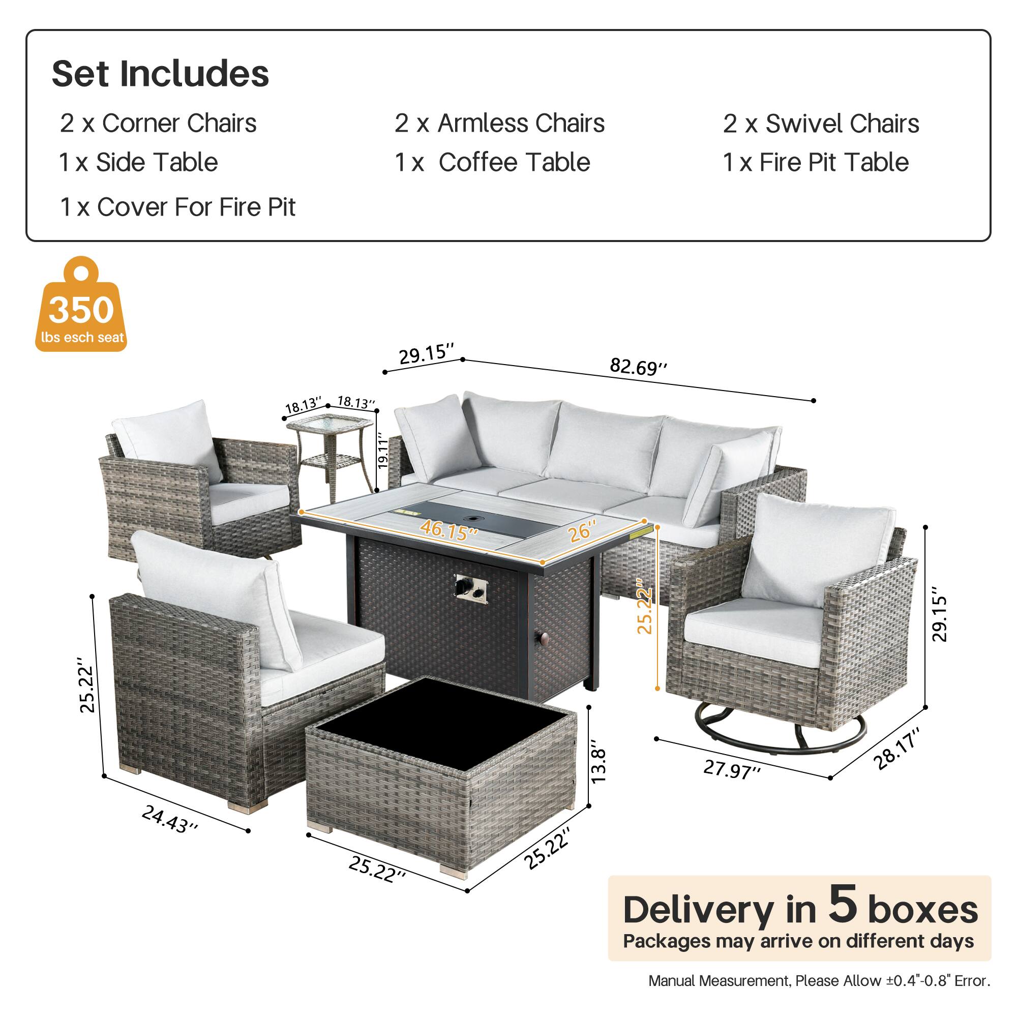 Set Includes  
2 x Corner Chairs  
1 x Side Table  
2 x Armless Chairs  
1 x Coffee Table  
2 x Swivel Chairs  
1 x Fire Pit Table  
1 x Cover For Fire Pit  

350 lbs esch seat  

Dimensions:  
- Corner Chairs: 29.15" x 18.13" x 18.13"  
- Armless Chairs: 25.22" x 24.43" x 25.22"  
- Swivel Chairs: 29.15" x 13.8" x 27.97"  
- Coffee Table: 25.22" x 25.22" x 19.11"  
- Fire Pit Table: 82.69" x 26" x 25.22"  

Delivery in 5 boxes  
Packages may arrive on different days  
Manual Measurement. Please Allow ±0.4-0.8" Error.