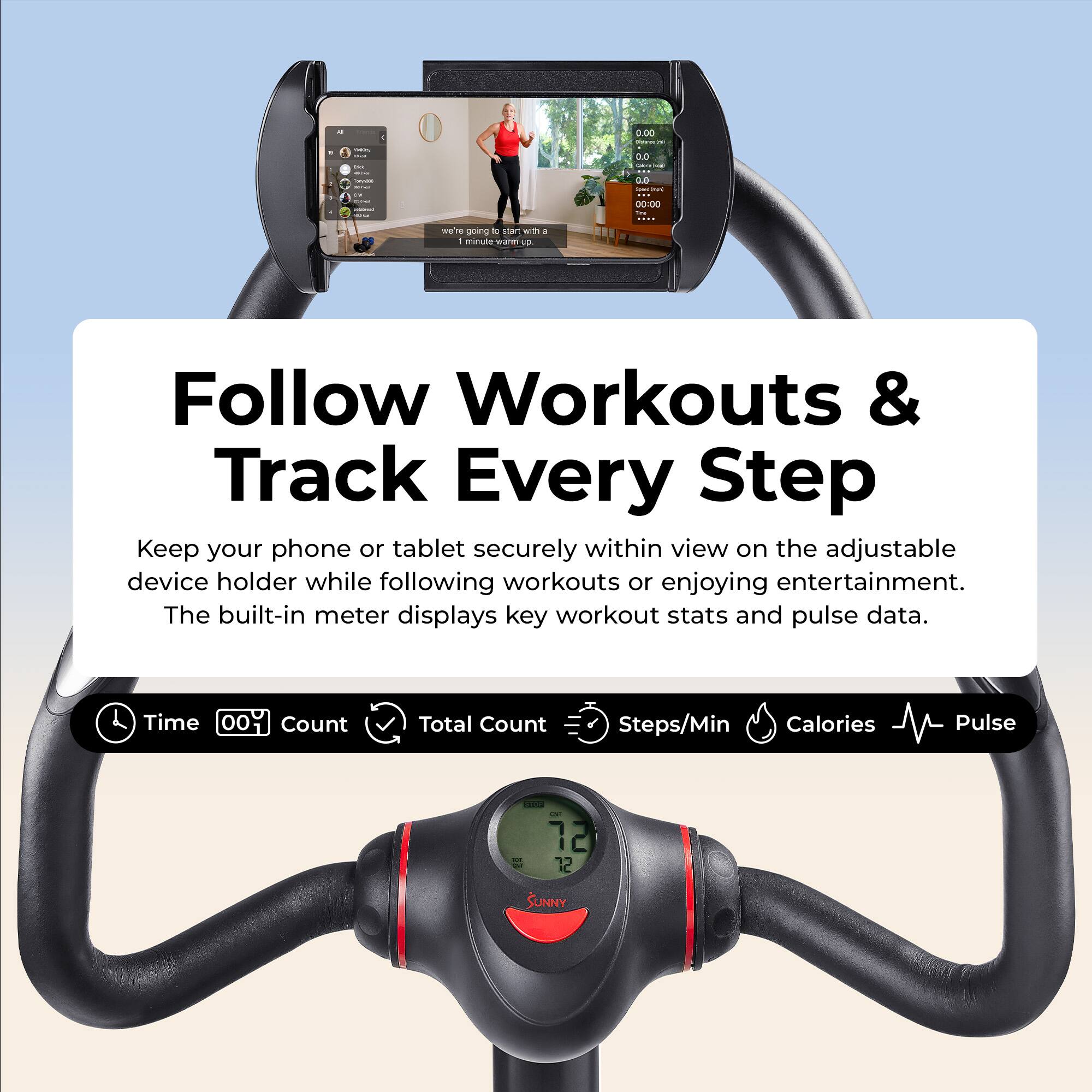 Sharms  
0.00  
san - m  
0.0 Calories  
- IT anamia  
0.0 XXX NPC 00:00 Are  
e going K start with I I minute wann up.  
Follow Workouts & Track Every Step  
Keep your phone or tablet securely within view on the adjustable device holder while following workouts or enjoying entertainment. The built-in meter displays key workout stats and pulse data.  
Time 00 Count  
Total Count  
Steps/Min Calories  
Pulse  
12 72  
SUNNY