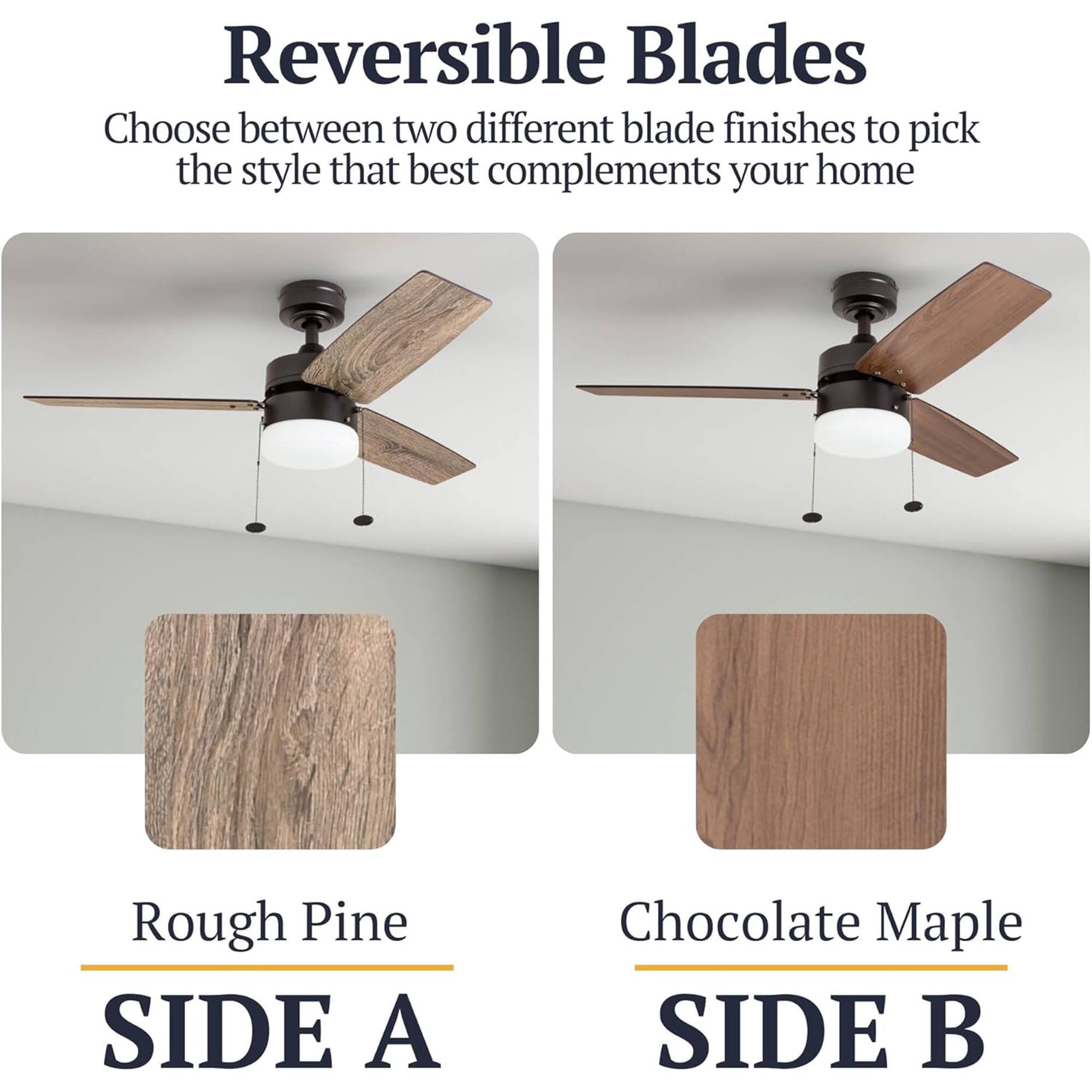 Reversible Blades  
Choose between two different blade finishes to pick the style that best complements your home  

Rough Pine  
SIDE A  

Chocolate Maple  
SIDE B