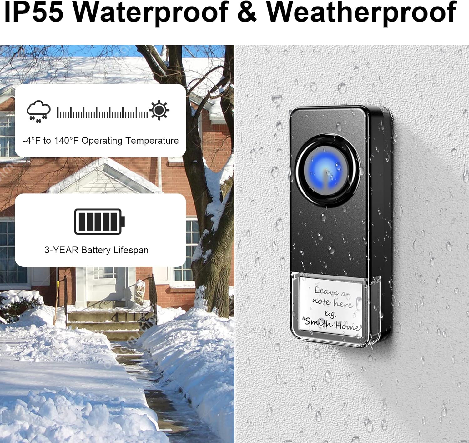 IP55 Waterproof & Weatherproof

-4°F to 140°F Operating Temperature

3-YEAR Battery Lifespan

Leave a note here
e.g. "Smith Home"