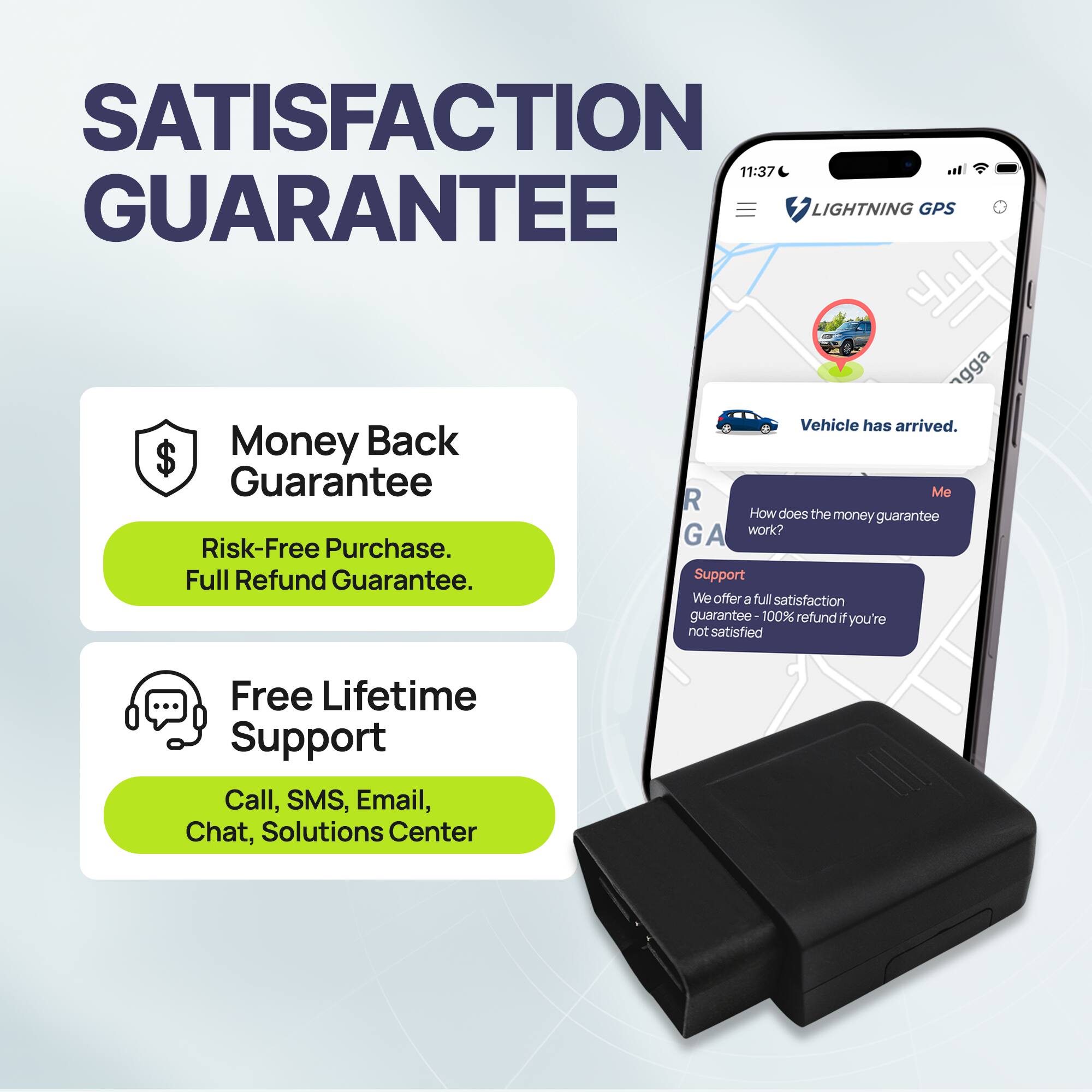 SATISFACTION GUARANTEE

Money Back Guarantee  
Risk-Free Purchase.  
Full Refund Guarantee.

Free Lifetime Support  
Call, SMS, Email, Chat, Solutions Center

Vehicle has arrived.

How does the money guarantee work?

Support  
We offer a full satisfaction guarantee - 100% refund if you're not satisfied