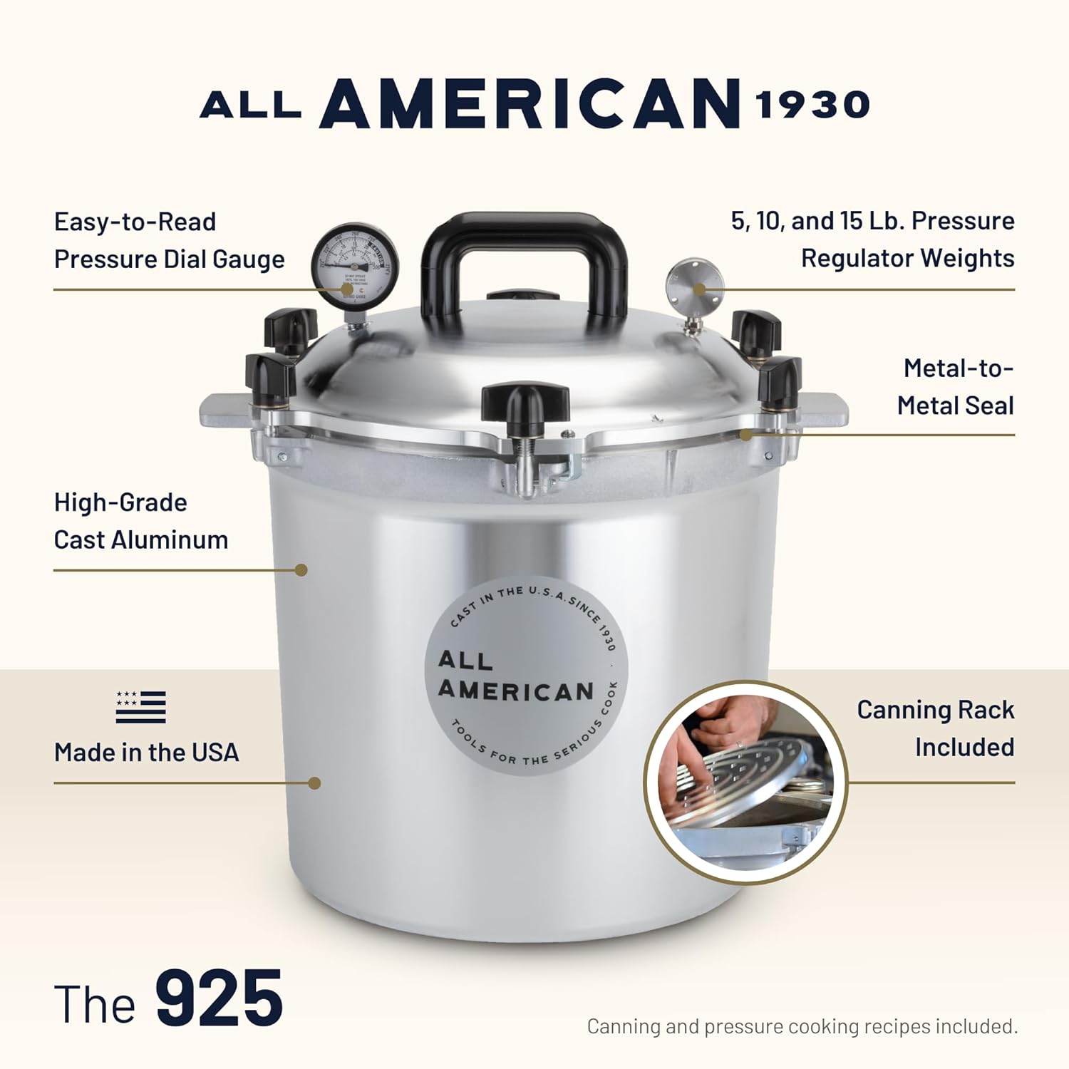 ALL AMERICAN 1930  
Easy-to-Read Pressure Dial Gauge  
5, 10, and 15 Lb. Pressure Regulator Weights  
Metal-to-Metal Seal  
High-Grade Cast Aluminum  
Made in the USA  
Canning Rack Included  
The 925  
Canning and pressure cooking recipes included.