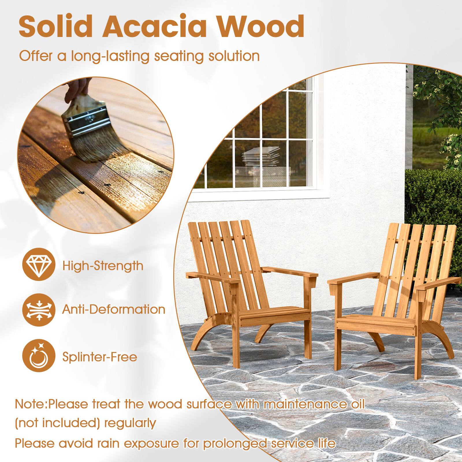 Solid Acacia Wood  
Offer a long-lasting seating solution  

High-Strength  
Anti-Deformation  
Splinter-Free  

Note: Please treat the wood surface with maintenance oil (not included) regularly  
Please avoid rain exposure for prolonged service life