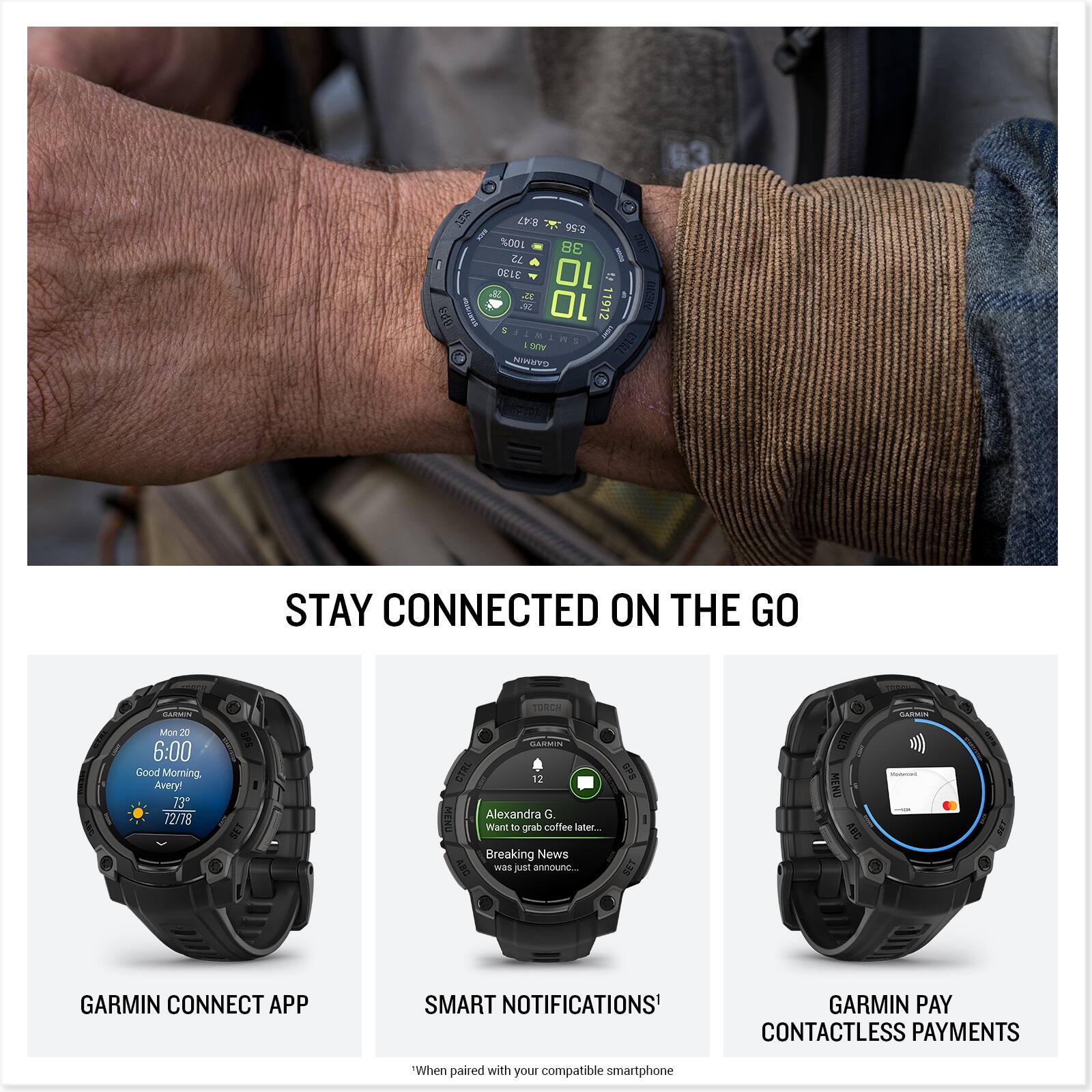 G 3 dia V8 5:56 100% 38 bE 72 DELE 10 1 AE 1 10 11912 AS 1 . AMING M n SOV Cltz NINAVD

STAY CONNECTED ON THE GO

GARMIN CONNECT APP
SMART NOTIFICATIONS*
GARMIN PAY CONTACTLESS PAYMENTS*

*When paired with your compatible smartphone

Good Morning, Averyl
73 72/18 TORCH GARMIN CTRL 3
Alexandra G. Want to grab coffee later...
Breaking News was just announced...

GARMIN CONNECT APP
SMART NOTIFICATIONS*
GARMIN PAY CONTACTLESS PAYMENTS*

*When paired with your compatible smartphone