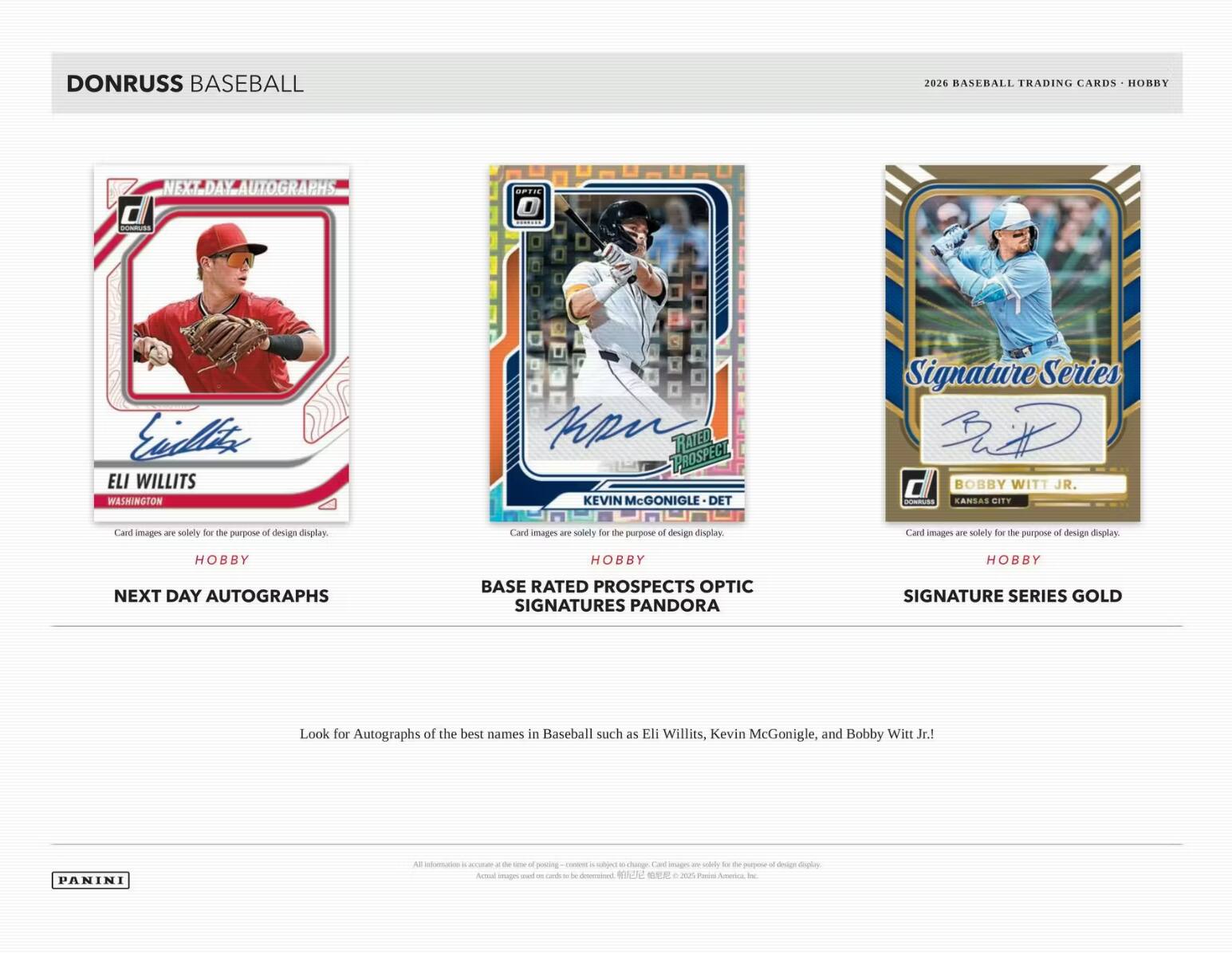 DONRUSS BASEBALL  
2026 BASEBALL TRADING CARDS - HOBBY

NEXT DAY AUTOGRAPHS  
ELI WILLITS  
WASHINGTON  
HOBBY

BASE RATED PROSPECTS OPTIC SIGNATURES PANDORA  
KEVIN McGONIGLE - DET  
HOBBY

SIGNATURE SERIES GOLD  
BOBBY WITT JR.  
KANSAS CITY  
HOBBY

Look for Autographs of the best names in Baseball such as Eli Willits, Kevin McGonigle, and Bobby Witt Jr.!

PANINI