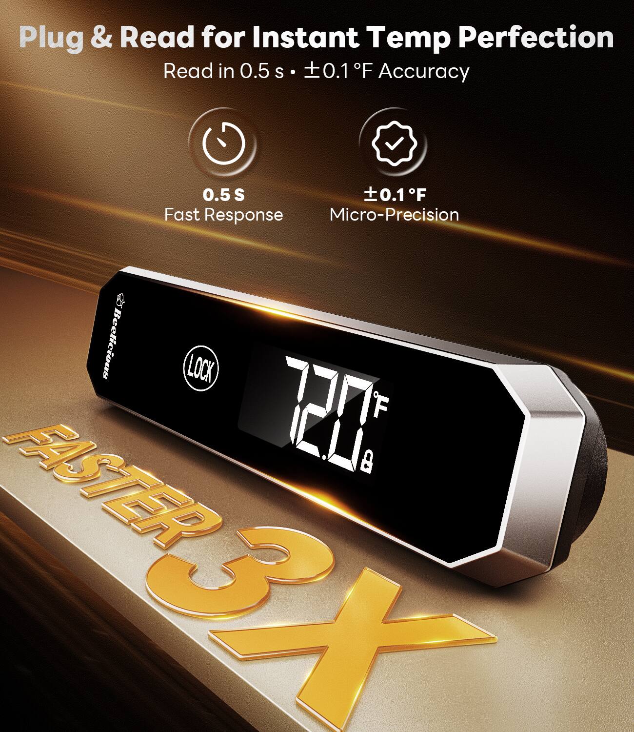 Plug & Read for Instant Temp Perfection  
Read in 0.5 s • ±0.1°F Accuracy  

0.5 s  
Fast Response  

±0.1°F  
Micro-Precision  

Beelicious LOCK  

FASTER 3X