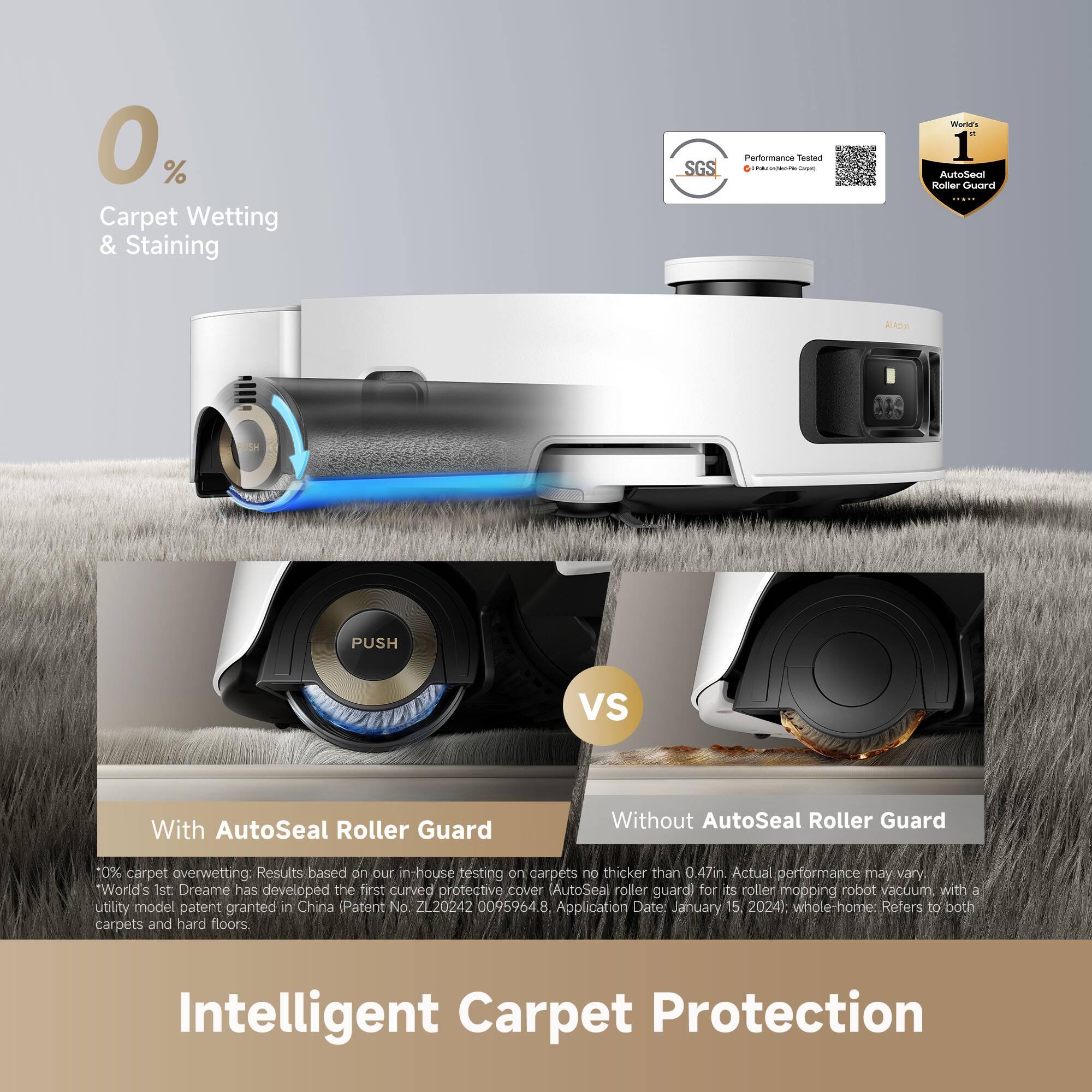 0% Carpet Wetting & Staining

SGS Porturmanca Team - I Wann's - 1 AutoSeal Roller Guard AADA MdN PUSH VS Without AutoSeal Roller Guard

10% carpet overwetting: Results based on our in-house testing carpets no thicker than 0.47in. Actual performance may vary.

*World's 1st. Dreame has developed the first curved protective cover (AutoSeal roller guard) for its roller mopping robot vacuum with a utility model patent granted in China (Patent No. ZL20242 0095964.8, Application Date: January 15, 2024). whole-home Refers to both carpets and hard floors.

Intelligent Carpet Protection

With AutoSeal Roller Guard

10% carpet overwetting: Results based on our in-house testing carpets no thicker than 0.47in. Actual performance may vary.

*World's 1st. Dreame has developed the first curved protective cover (AutoSeal roller guard) for its roller mopping robot vacuum with a utility model patent granted in China (Patent No. ZL20242 009