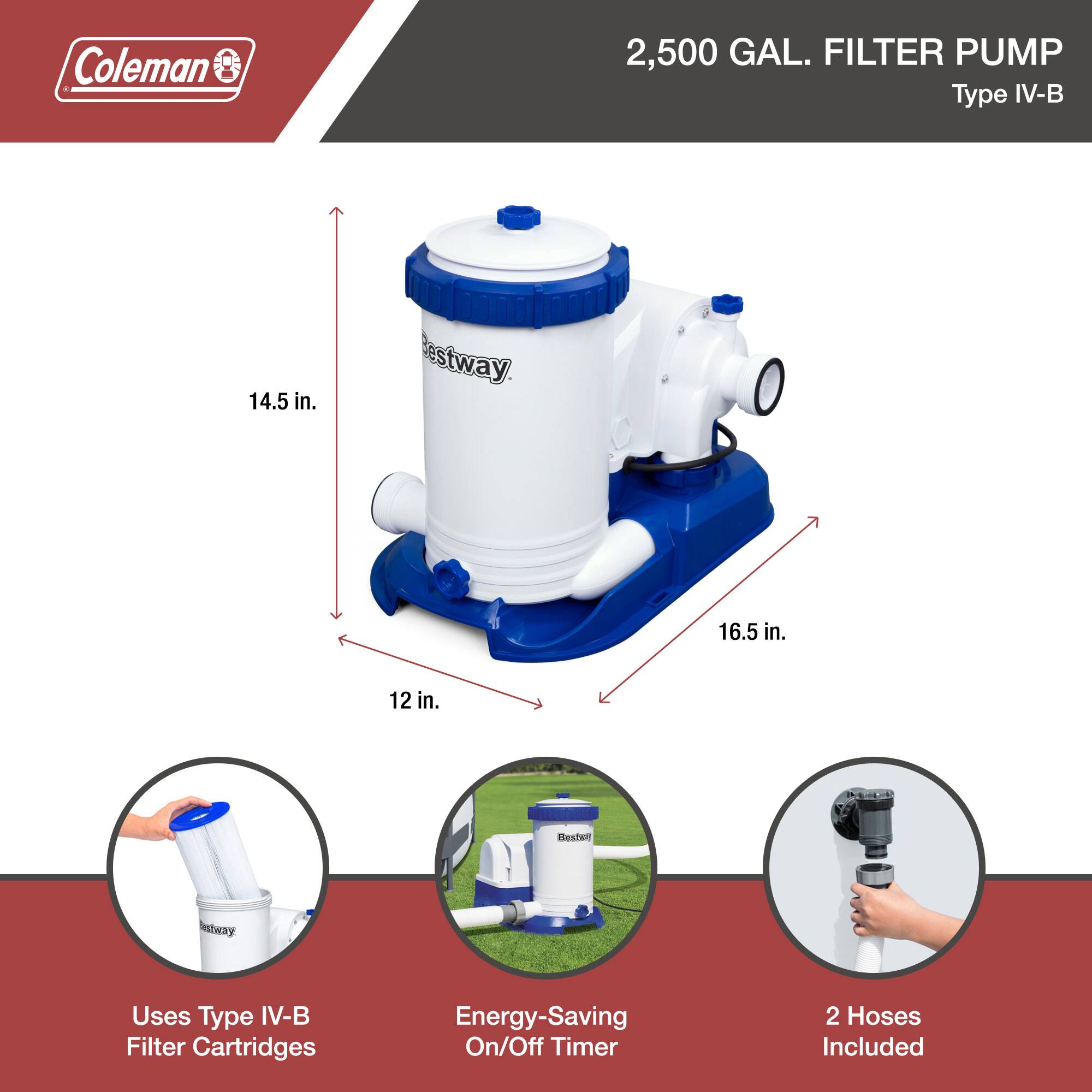 Coleman 2,500 GAL. FILTER PUMP Type IV-B

- 14.5 in.
- 16.5 in.
- 12 in.

Uses Type IV-B Filter Cartridges

Energy-Saving On/Off Timer

2 Hoses Included