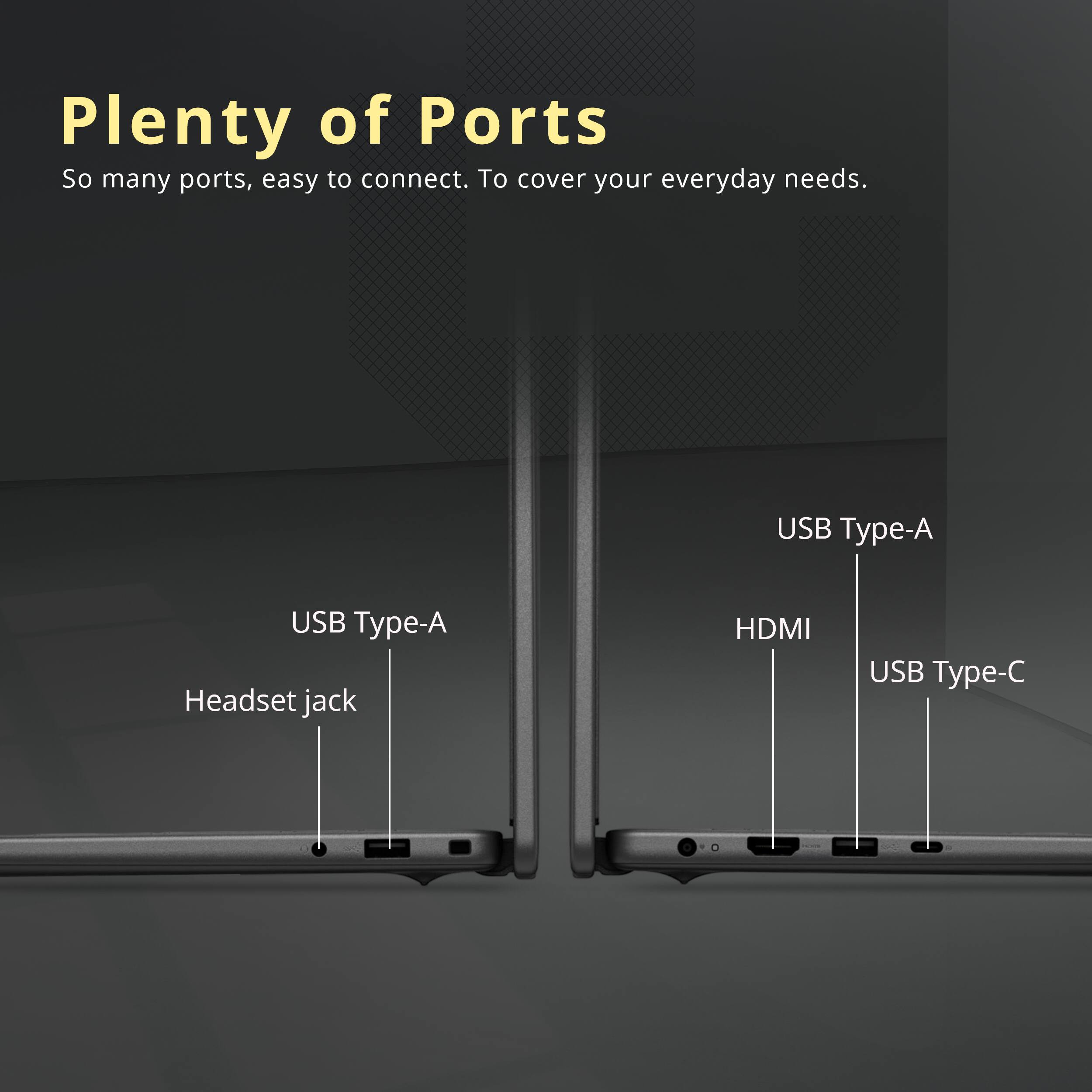Plenty of Ports  
So many ports, easy to connect. To cover your everyday needs.  
USB Type-A  
USB Type-A  
Headset jack  
HDMI  
USB Type-C