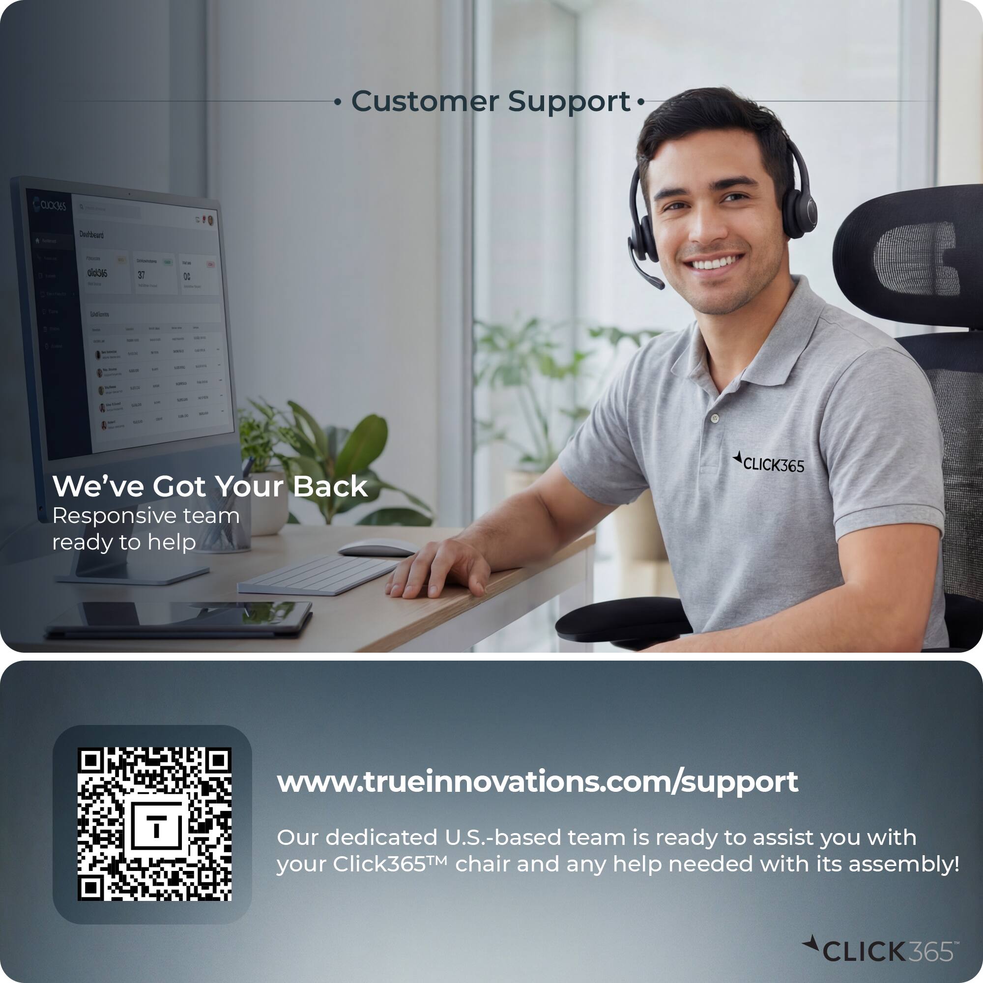 Customer Support

We've Got Your Back
Responsive team ready to help

www.trueinnovations.com/support

Our dedicated U.S.-based team is ready to assist you with your Click365™ chair and any help needed with its assembly!