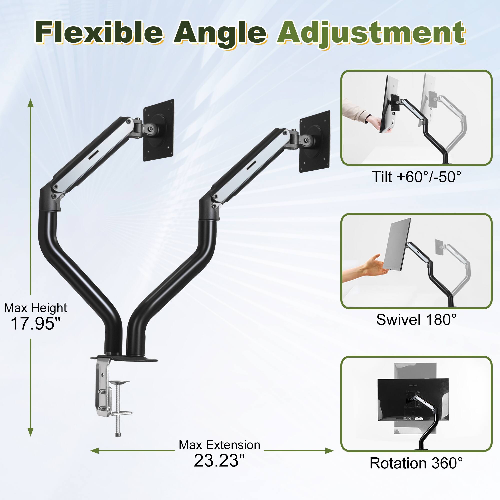 Flexible Angle Adjustment  
Tilt +60/-50  
Max Height 17.95"  
Swivel 180  
Max Extension 23.23"  
Rotation 360