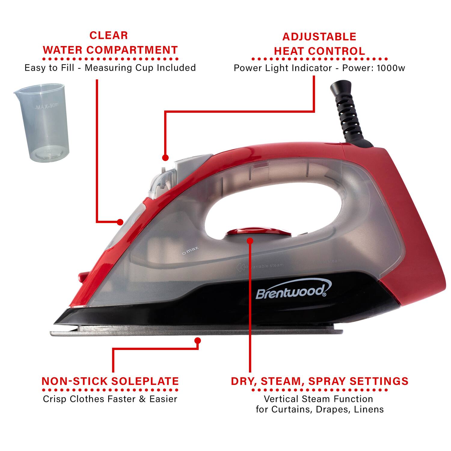 CLEAR WATER COMPARTMENT  
Easy to Fill - Measuring Cup Included  

ADJUSTABLE HEAT CONTROL  
Power Light Indicator - Power: 1000w  

NON-STICK SOLEPLATE  
Crisp Clothes Faster & Easier  

DRY, STEAM, SPRAY SETTINGS  
Vertical Steam Function for Curtains, Drapes, Linens