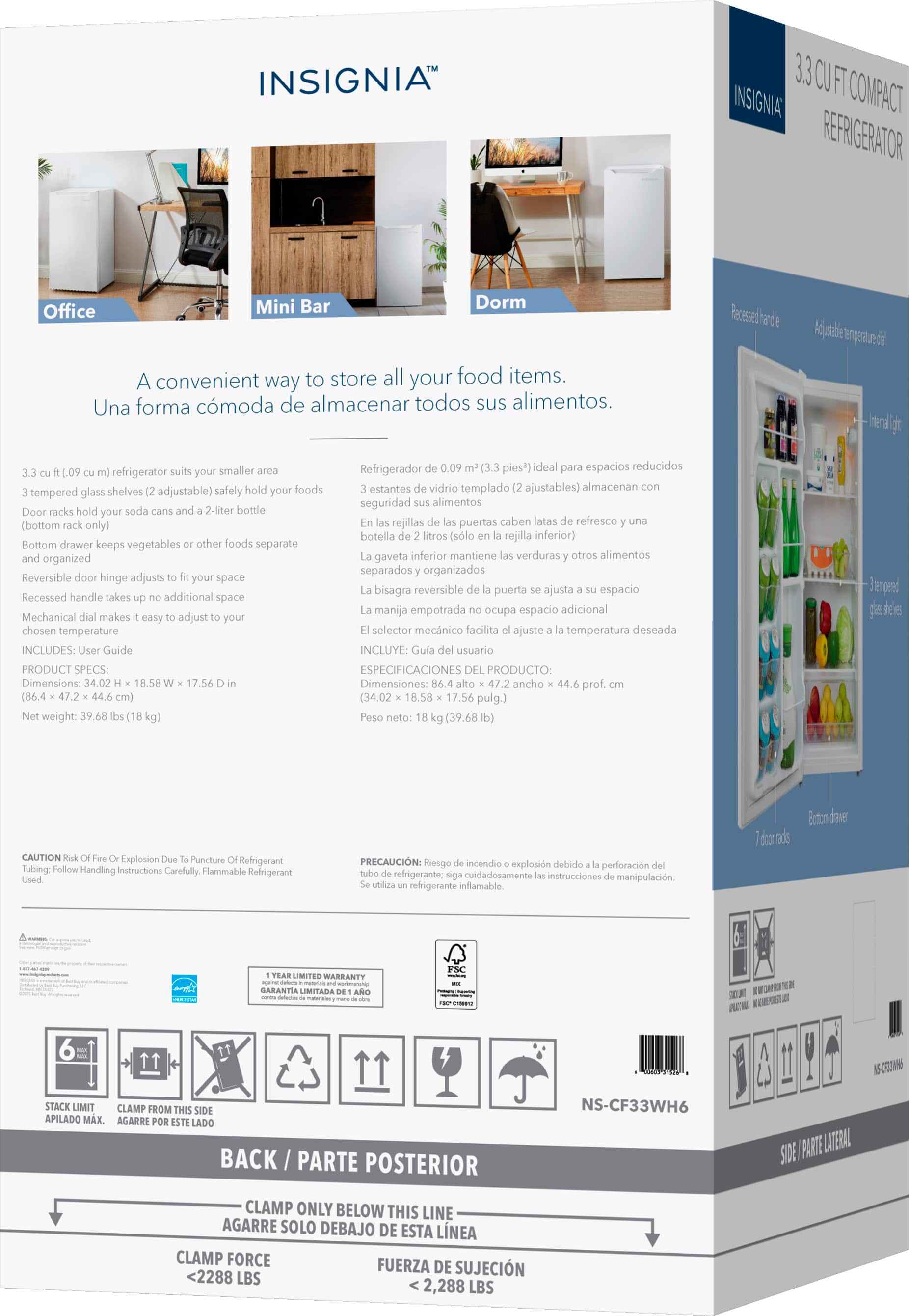 **INSIGNIA™**
**3.3 CU FT COMPACT REFRIGERATOR**
A convenient way to store all your food items.
Una forma cómoda de almacenar todos sus alimentos.
- 3.3 cu ft (0.09 m³) refrigerator suits your smaller area
- 3 tempered glass shelves (2 adjustable) safely hold your foods
- Door racks hold your soda cans and a 2-liter bottle (bottom rack only)
- Bottom drawer keeps vegetables or other foods separate and organized
- Reversible door hinge adjusts to fit your space
- Recessed handle takes up no additional space
- Mechanical dial makes it easy to adjust to your chosen temperature
**PRODUCT SPECS:**
- Dimensions: 34.02 H x 18.58 W x 17.56 D in (86.4 x 47.2 x 44.6 cm)
- Net weight: 39.68 lbs (18 kg)
**Refrigerador de 0.09 m³ (3.3 pies³) ideal para espacios reducidos**
- 3 estantes de vidrio templado (2 ajustables) al