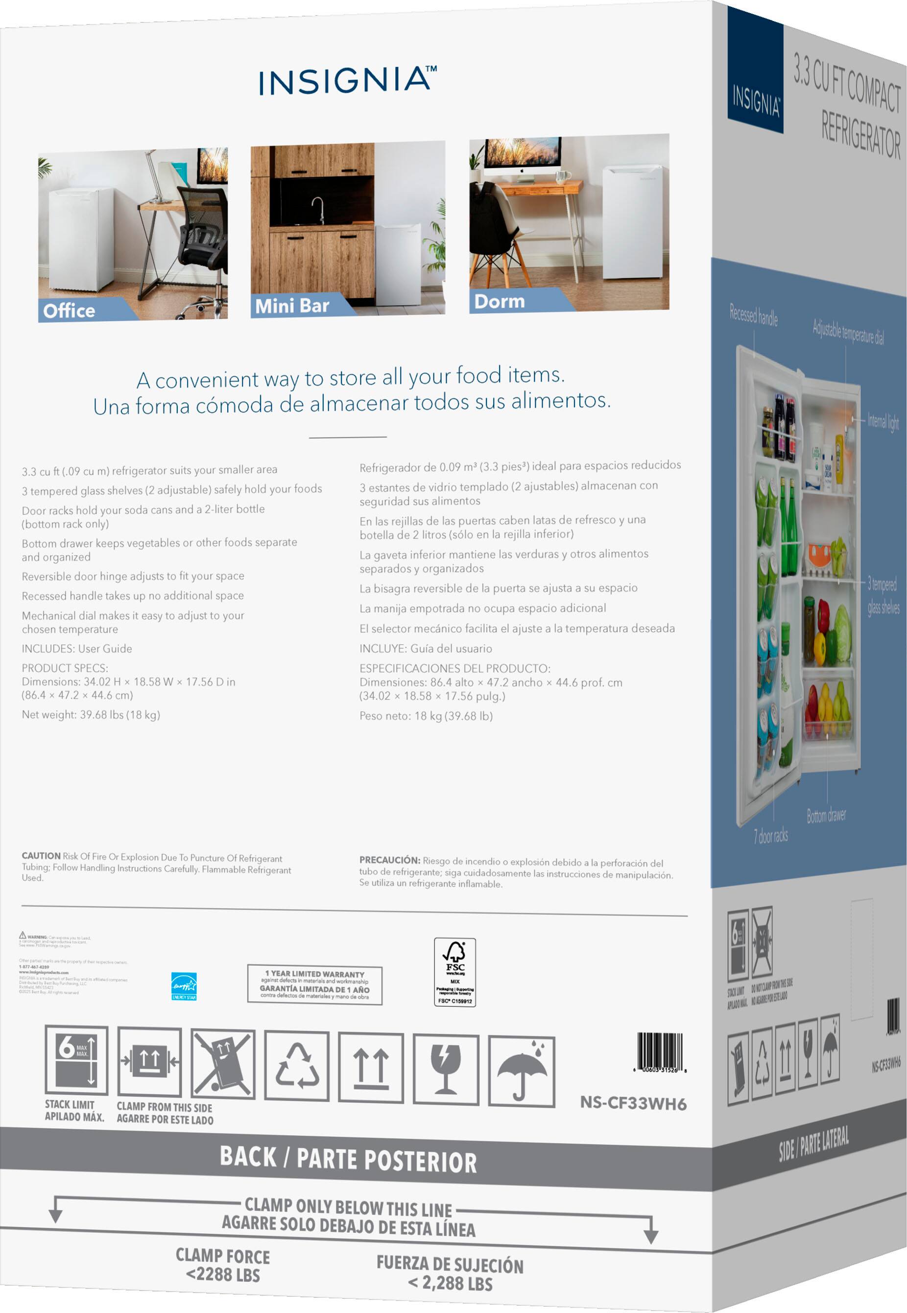 **INSIGNIA™**

**3.3 CU FT COMPACT REFRIGERATOR**

A convenient way to store all your food items.  
Una forma cómoda de almacenar todos sus alimentos.

- 3.3 cu ft (0.09 m³) refrigerator suits your smaller area
- 3 tempered glass shelves (2 adjustable) safely hold your foods
- Door racks hold your soda cans and a 2-liter bottle (bottom rack only)
- Bottom drawer keeps vegetables or other foods separate and organized
- Reversible door hinge adjusts to fit your space
- Recessed handle takes up no additional space
- Mechanical dial makes it easy to adjust to your chosen temperature

**PRODUCT SPECS:**
- Dimensions: 34.02 H x 18.58 W x 17.56 D in (86.4 x 47.2 x 44.6 cm)
- Net weight: 39.68 lbs (18 kg)

**Refrigerador de 0.09 m³ (3.3 pies³) ideal para espacios reducidos**
- 3 estantes de vidrio templado (2 ajustables) al
