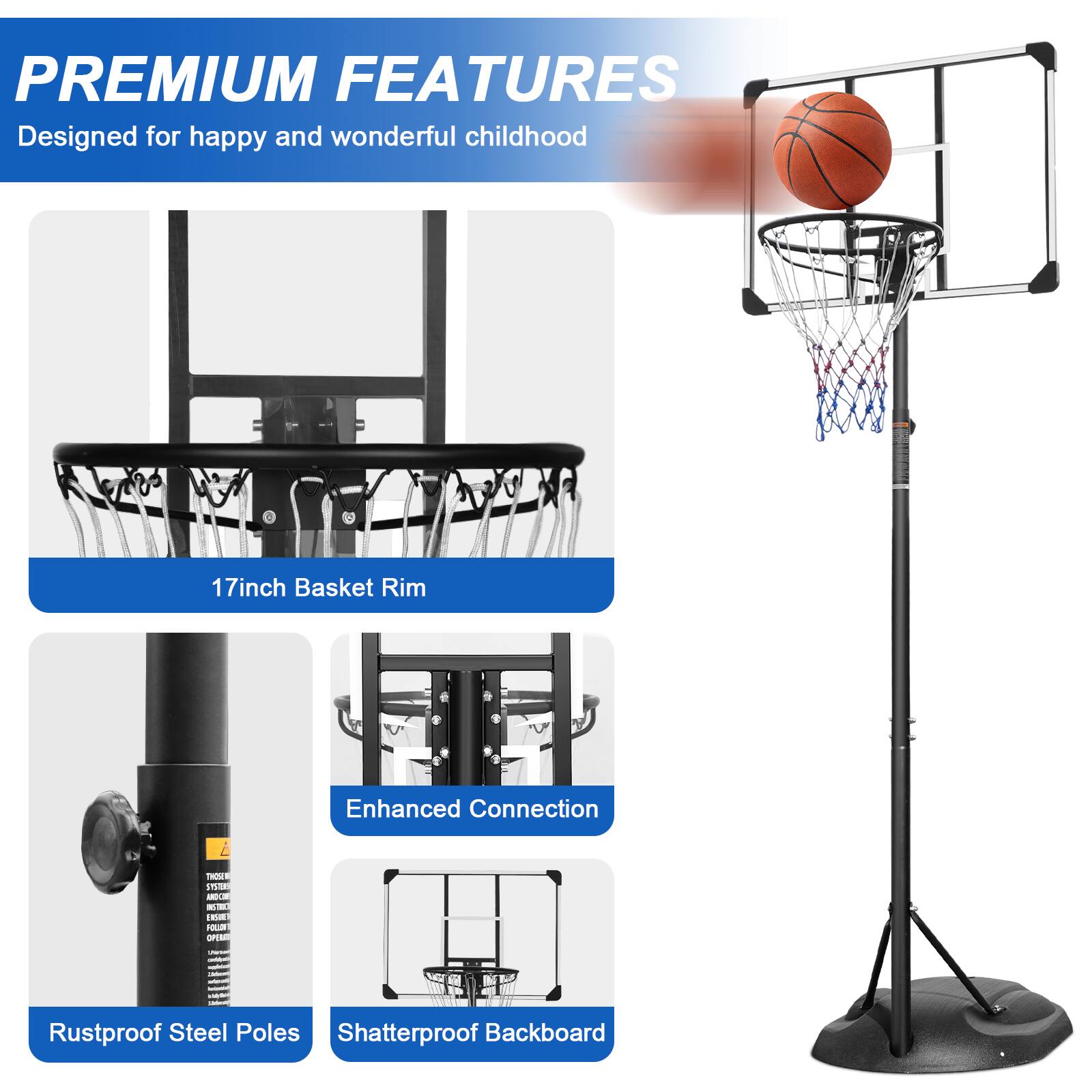 PREMIUM FEATURES  
Designed for happy and wonderful childhood  

17inch Basket Rim  
Enhanced Connection  
Rustproof Steel Poles  
Shatterproof Backboard