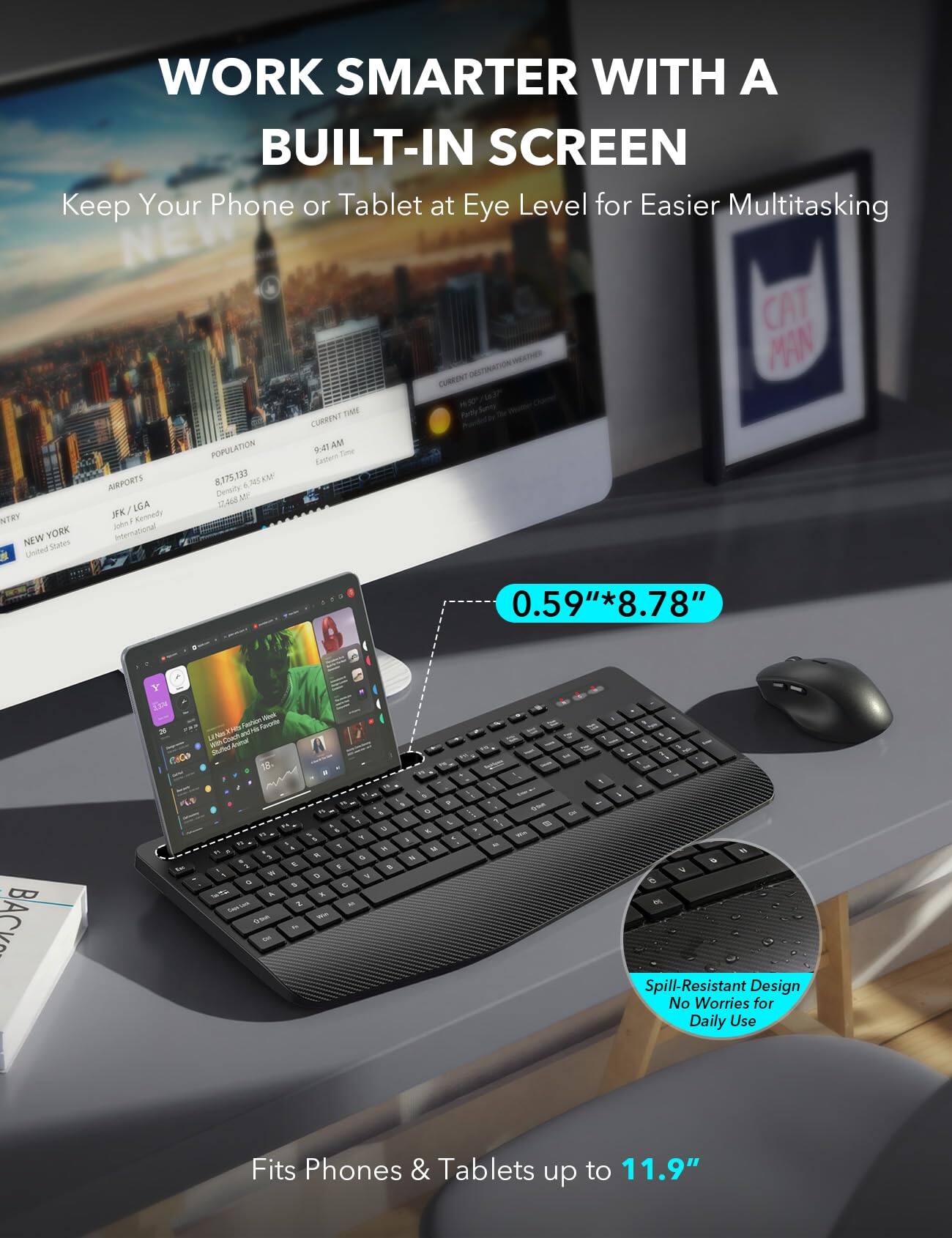 WORK SMARTER WITH A BUILT-IN SCREEN  
Keep Your Phone or Tablet at Eye Level for Easier Multitasking

NTRY NEW YORK United States  
AIRPORTS JFK/LGA : Kennedy John International  
POPULATION 8,175,133 5 745 KM Density 12,468  
TIME CURRENT 9:47 AM Time Cantern  
CURRIENT DESTINATION  
CAT MAN  
0.59"*8.78"  
25 Coco  

Fashion Finol Tworte 18.  
his in 5 N  
BACK " 10 3 2 % W = 5 / A Love 2 am  
1 K Q 6 2 5 C X M We  
u h t  
- N  
> G K MY  
M Q Dne = Kin  
Onl 6 6 V 6 W c U . c  

Spill-Resistant Design No Worries for Daily Use  
Fits Phones & Tablets up to 11.9"