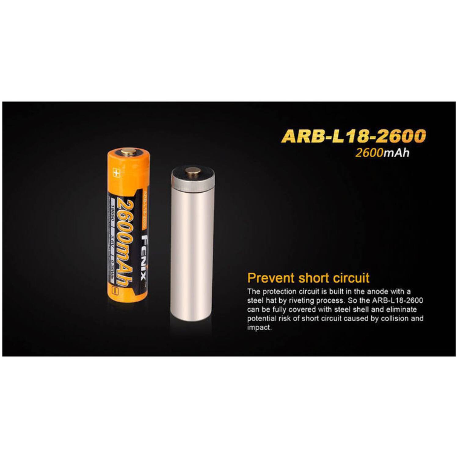 TAEAN KE 2600mAh FENIX ARB-L18-2600 2600mAh

Prevent short circuit

The protection circuit is built in the anode with a steel hat by riveting process. So the ARB-L18-2600 can be fully covered with steel shell and eliminate potential risk of short circuit caused by collision and impact.
