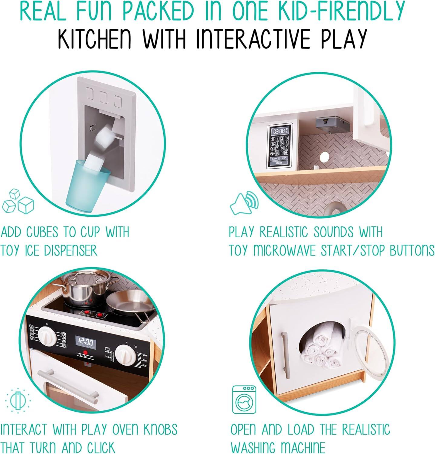 REAL FUN PACKED IN ONE KID-FRIENDLY KITCHEN WITH INTERACTIVE PLAY

ADD CUBES TO CUP WITH TOY ICE DISPENSER

PLAY REALISTIC SOUNDS WITH TOY MICROWAVE START/STOP BUTTONS

INTERACT WITH PLAY OVEN KNOBS THAT TURN AND CLICK

OPEN AND LOAD THE REALISTIC WASHING MACHINE