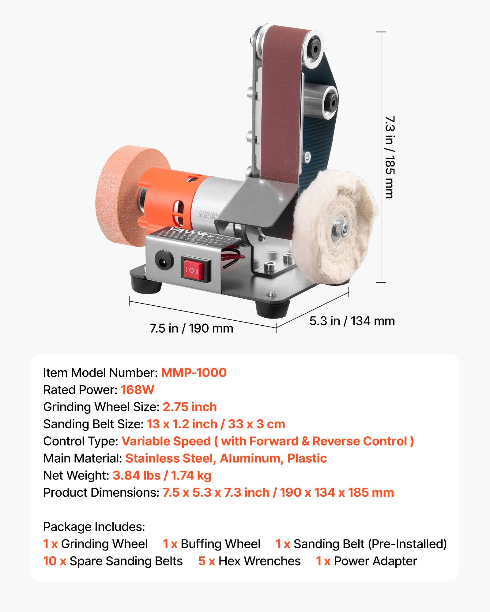 908092-1617 VEVOR

7.3 in / 185 mm
7.5 in / 190 mm
5.3 in / 134 mm

Item Model Number: MMP-1000
Rated Power: 168W
Grinding Wheel Size: 2.75 inch
Sanding Belt Size: 13 X 1.2 inch / 33 X 3 cm
Control Type: Variable Speed with Forward & Reverse Control
Main Material: Stainless Steel, Aluminum, Plastic
Net Weight: 3.84 lbs / 1.74 kg
Product Dimensions: 7.5 X 5.3 X 7.3 inch / 190 X 134 X 185 mm

Package Includes: 
1x Grinding Wheel
1x Buffing Wheel
1x Sanding Belt (Pre-Installed)
10 X Spare Sanding Belts
5 X Hex Wrenches
1x Power Adapter