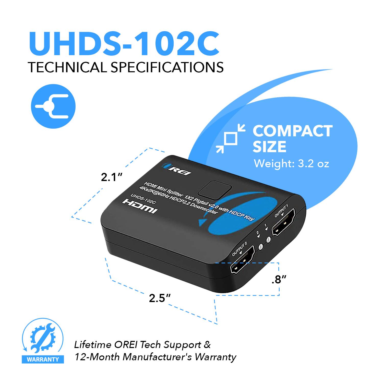 UHDS-102C TECHNICAL SPECIFICATIONS
COMPACT SIZE
Weight: 3.2 oz
2.1"
REI 412 HDMI Mini UHDS- 2K@GOHE Splitter 1X2 HOMI 102G HDCP22 Pigtail v2.0 Downscaler with HDCP Key
OUTPUT
OUTPUT
.8"
2.5"
Lifetime OREI Tech Support & WARRANTY
12-Month Manufacturer's Warranty