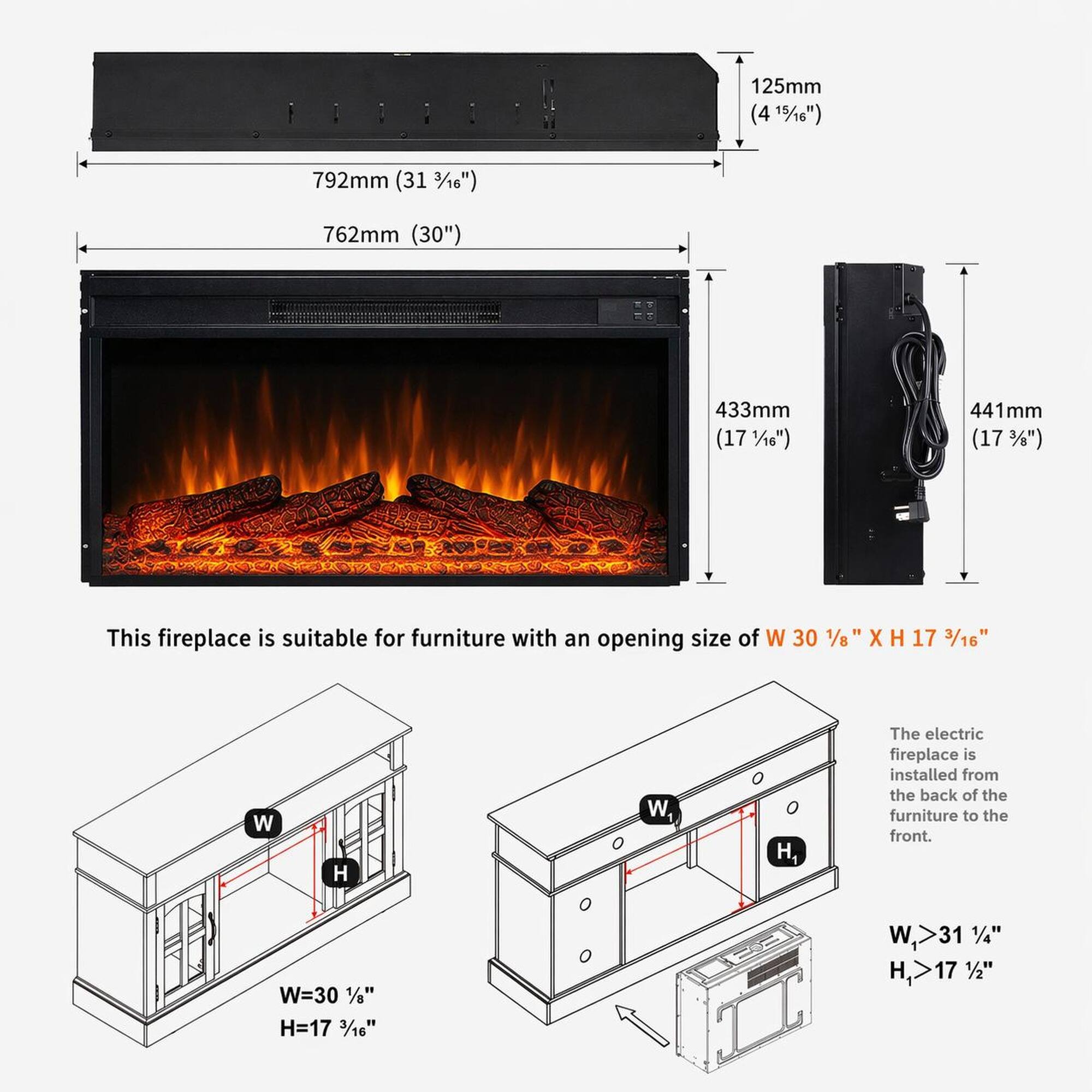125mm (4 15/16")  
792mm (31 3/16")  
762mm (30")  
433mm (17 1/16")  
441mm (17 3/8")  

This fireplace is suitable for furniture with an opening size of W 30 1/8" X H 17 3/16"  

The electric fireplace is installed from the back of the furniture to the front.  

W=30 1/8"  
H=17 3/16"  

W,>31 1/4"  
H,>17 1/2"