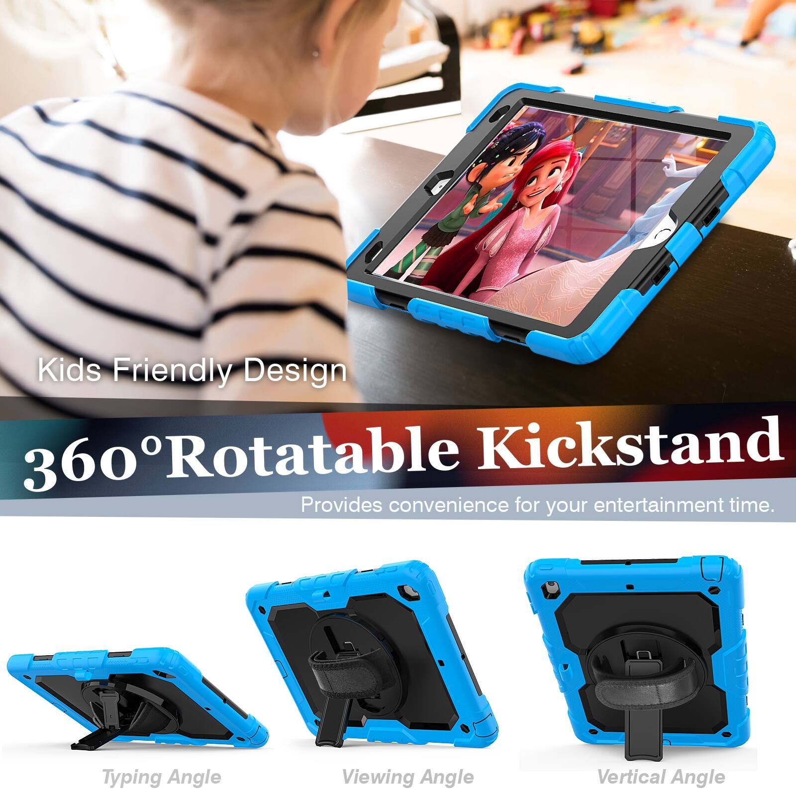 Kids Friendly Design  
360° Rotatable Kickstand  
Provides convenience for your entertainment time.  

Typing Angle  
Viewing Angle  
Vertical Angle