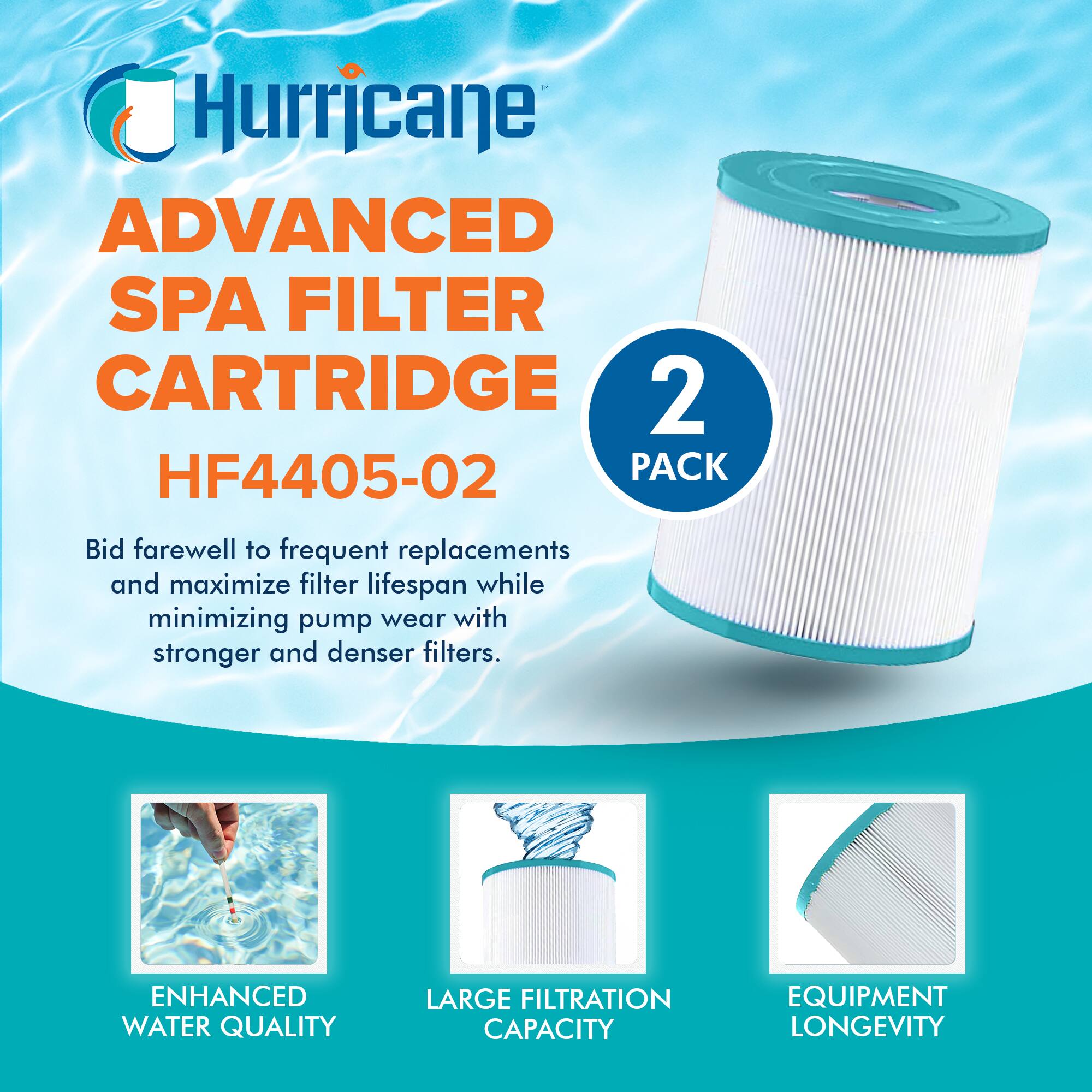 Hurricane  
ADVANCED SPA FILTER CARTRIDGE  
HF4405-02  

2 PACK  

Bid farewell to frequent replacements and maximize filter lifespan while minimizing pump wear with stronger and denser filters.  

ENHANCED WATER QUALITY  
LARGE FILTRATION CAPACITY  
EQUIPMENT LONGEVITY