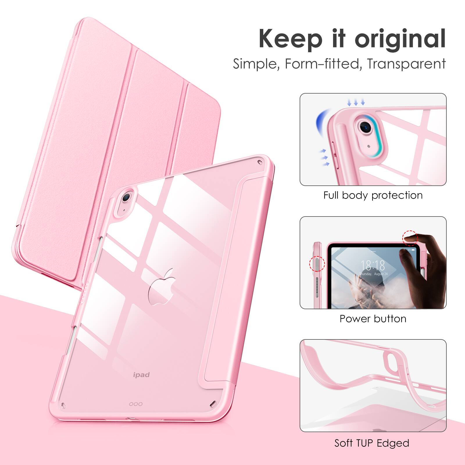 Keep it original  
Simple, Form-fitted, Transparent  

Full body protection  

Power button  

Soft TUP Edged