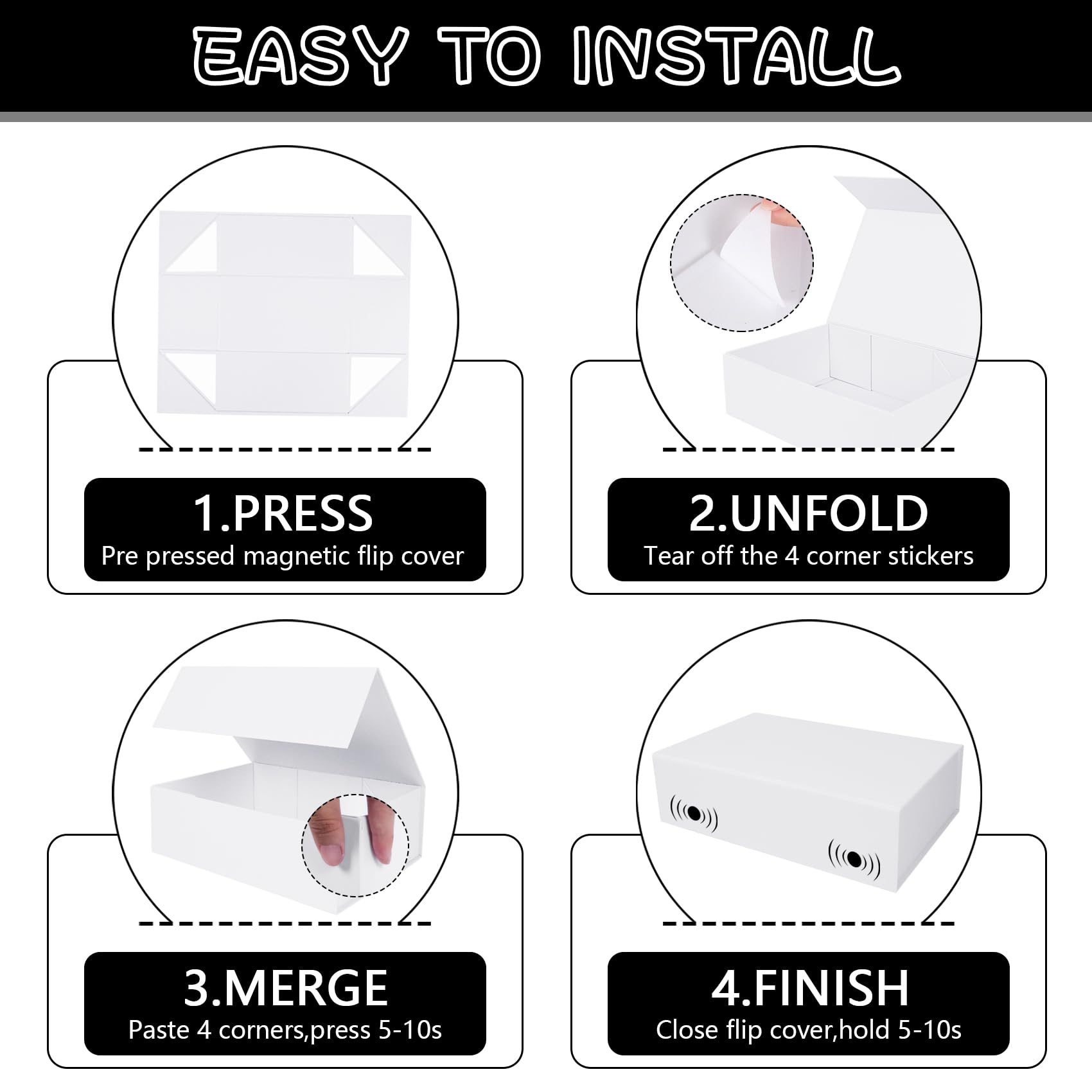 EASY TO INSTALL

1. PRESS  
Pre pressed magnetic flip cover

2. UNFOLD  
Tear off the 4 corner stickers

3. MERGE  
Paste 4 corners, press 5-10s

4. FINISH  
Close flip cover, hold 5-10s