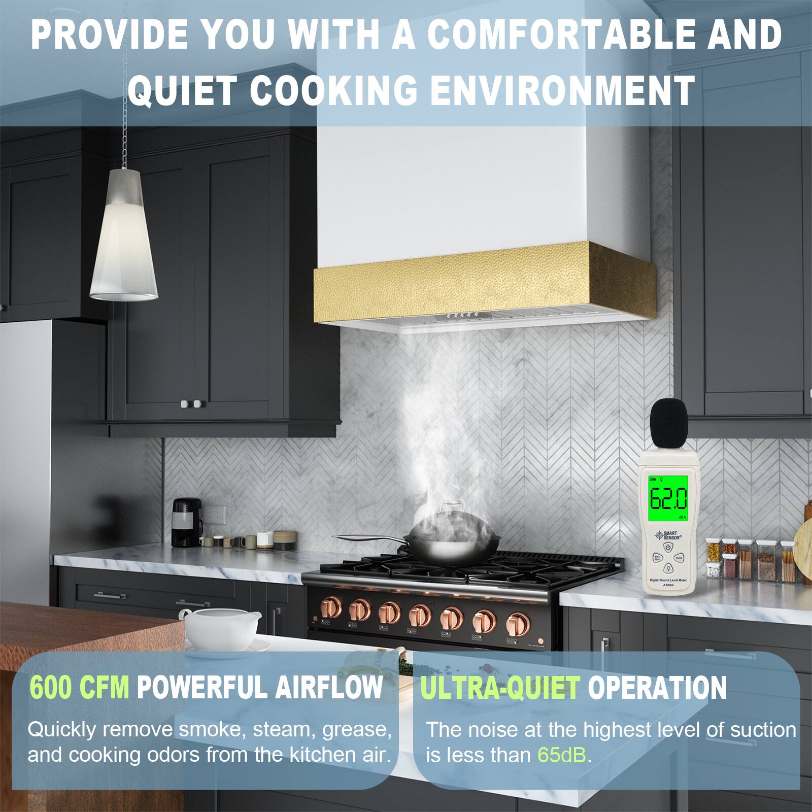 PROVIDE YOU WITH A COMFORTABLE AND QUIET COOKING ENVIRONMENT

600 CFM POWERFUL AIRFLOW
Quickly remove smoke, steam, grease, and cooking odors from the kitchen air.

ULTRA-QUIET OPERATION
The noise at the highest level of suction is less than 65dB.