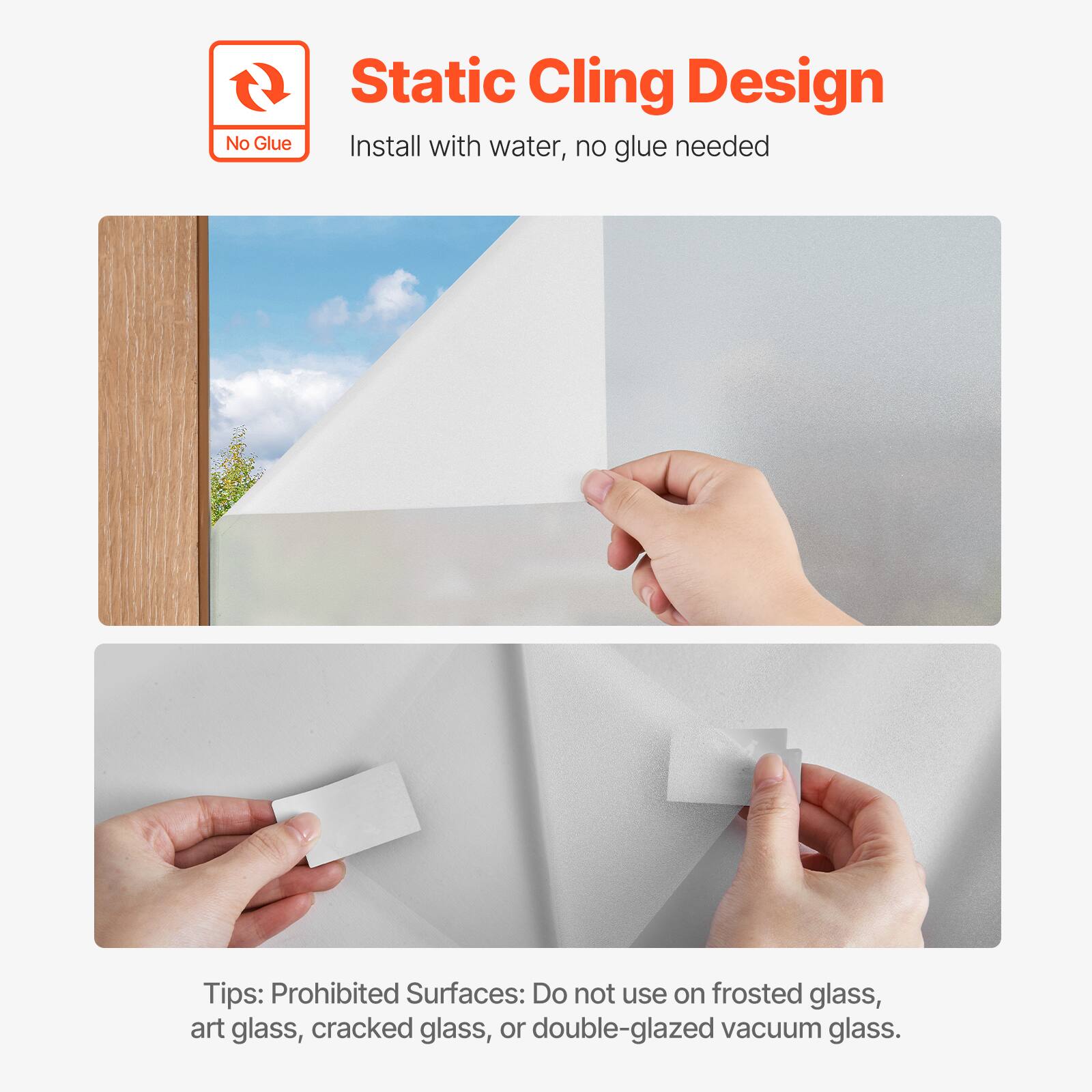 Static Cling Design  
Install with water, no glue needed  

Tips: Prohibited Surfaces: Do not use on frosted glass, art glass, cracked glass, or double-glazed vacuum glass.