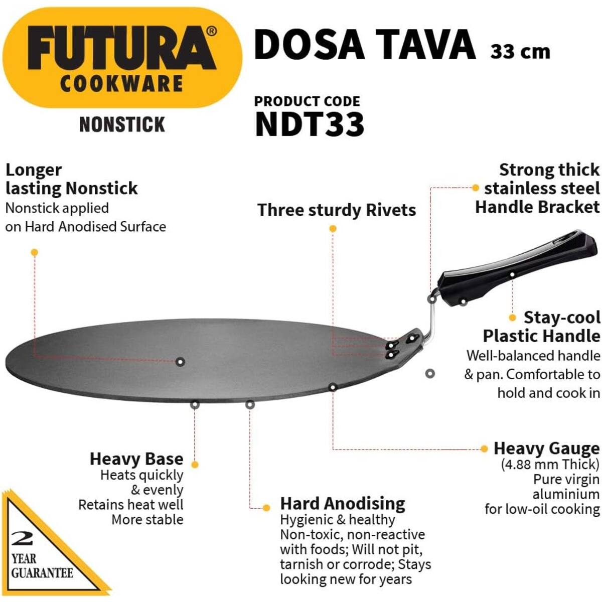 FUTURA COOKWARE  
NONSTICK  

DOSA TAVA 33 cm  
PRODUCT CODE NDT33  

Longer lasting Nonstick  
Nonstick applied on Hard Anodised Surface  

Three sturdy Rivets  

Strong thick stainless steel Handle Bracket  

Stay-cool Plastic Handle  
Well-balanced handle & pan. Comfortable to hold and cook in  

Heavy Base  
Heats quickly & evenly  
Retains heat well  
More stable  

Hard Anodising  
Hygienic & healthy  
Non-toxic, non-reactive with foods; Will not pit, tarnish or corrode; Stays looking new for years  

Heavy Gauge (4.88 mm Thick)  
Pure virgin aluminium for low-oil cooking  

2 YEAR GUARANTEE