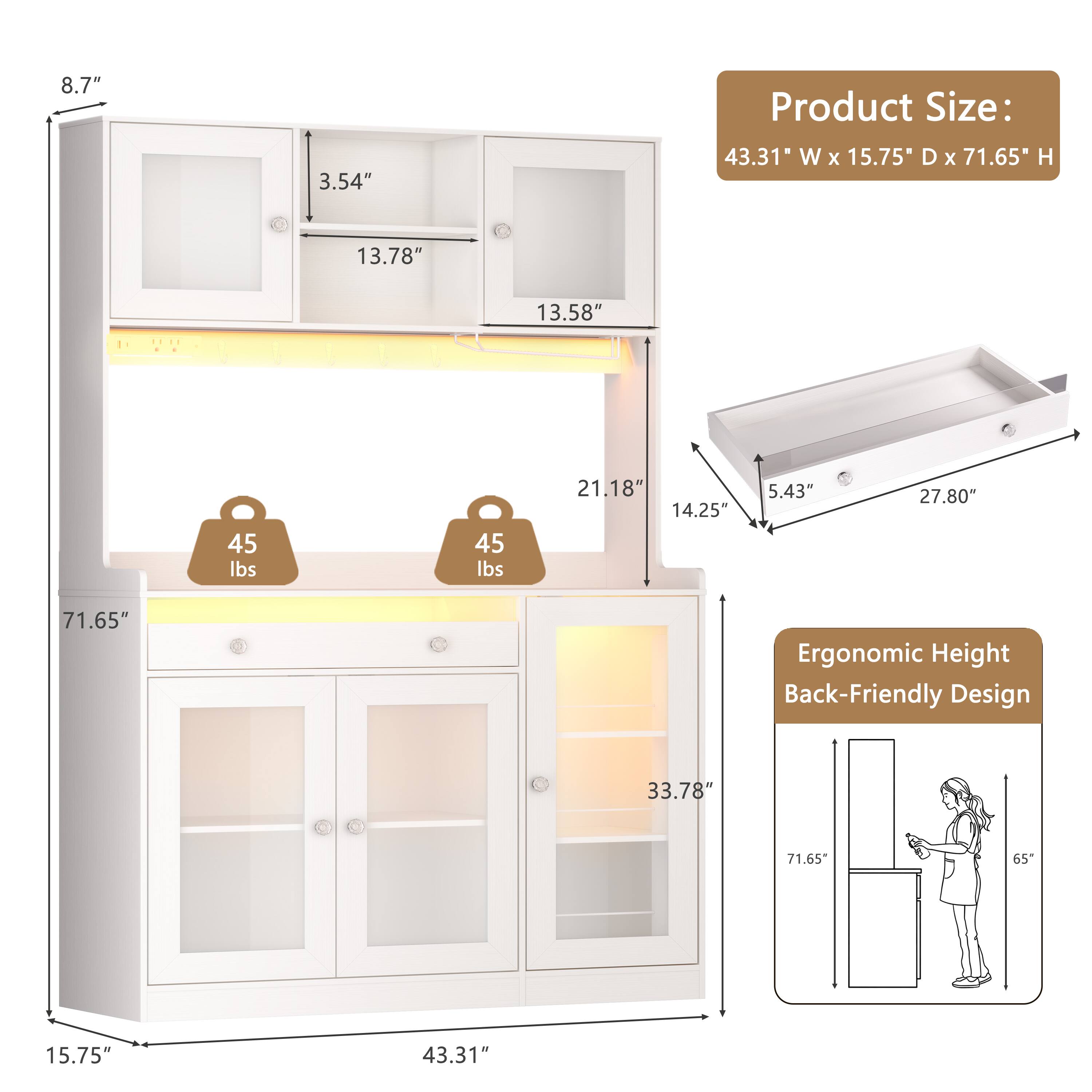 8.7"  
3.54"  
Product Size: 43.31" W x 15.75" D x 71.65" H  
13.78"  
13.58"  
45 lbs  
45 lbs  
21.18"  
14.25"  
5.43"  
27.80"  
71.65"  
Ergonomic Height Back-Friendly Design  
33.78"  
71.65"  
65"  
15.75"  
43.31"
