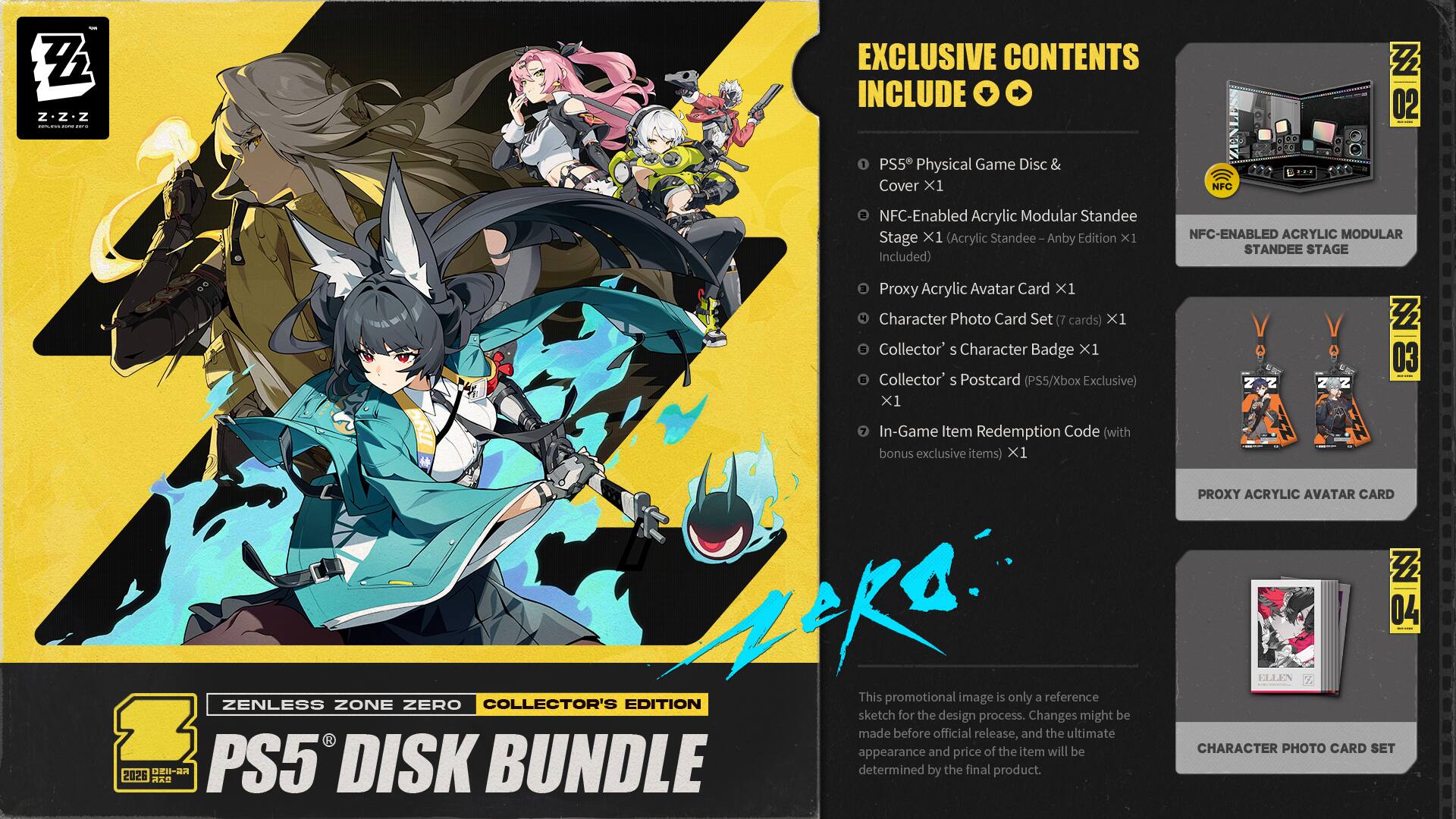 - Z.Z-z Z z Z | I I EXCLUSIVE CONTENTS INCLUDE Z 02 1 PS5 Physical Game Disc & Cover X1 NFC-Enabled Acrylic Modular Standee Stage X1 (Acrylic Standee Anby Edition X1 Included) NFC-ENABLED ACRYLIC MODULAR STANDEE STAGE Proxy Acrylic Avatar Card X1 Character Photo Card Set (7 cards) X1 Collector's Character Badge X1 Collector's Postcard (PS5/Xbox Exclusive) X1 Z Z 2 Z Z 03 In-Game Item Redemption Code (with bonus exclusive items) X1 oka This is only a reference COLLECTOR'S EDITION promotional image a ZENLESS ZONE ZERO sketch for the design process. Changes might be made appearance before and official price release, and the ultimate appearance and price of the item will be determined by the final product. 2026 R PROXY ACRYLIC AVATAR CARD Z 04 ELN CHARACTER PHOTO CARD SET
