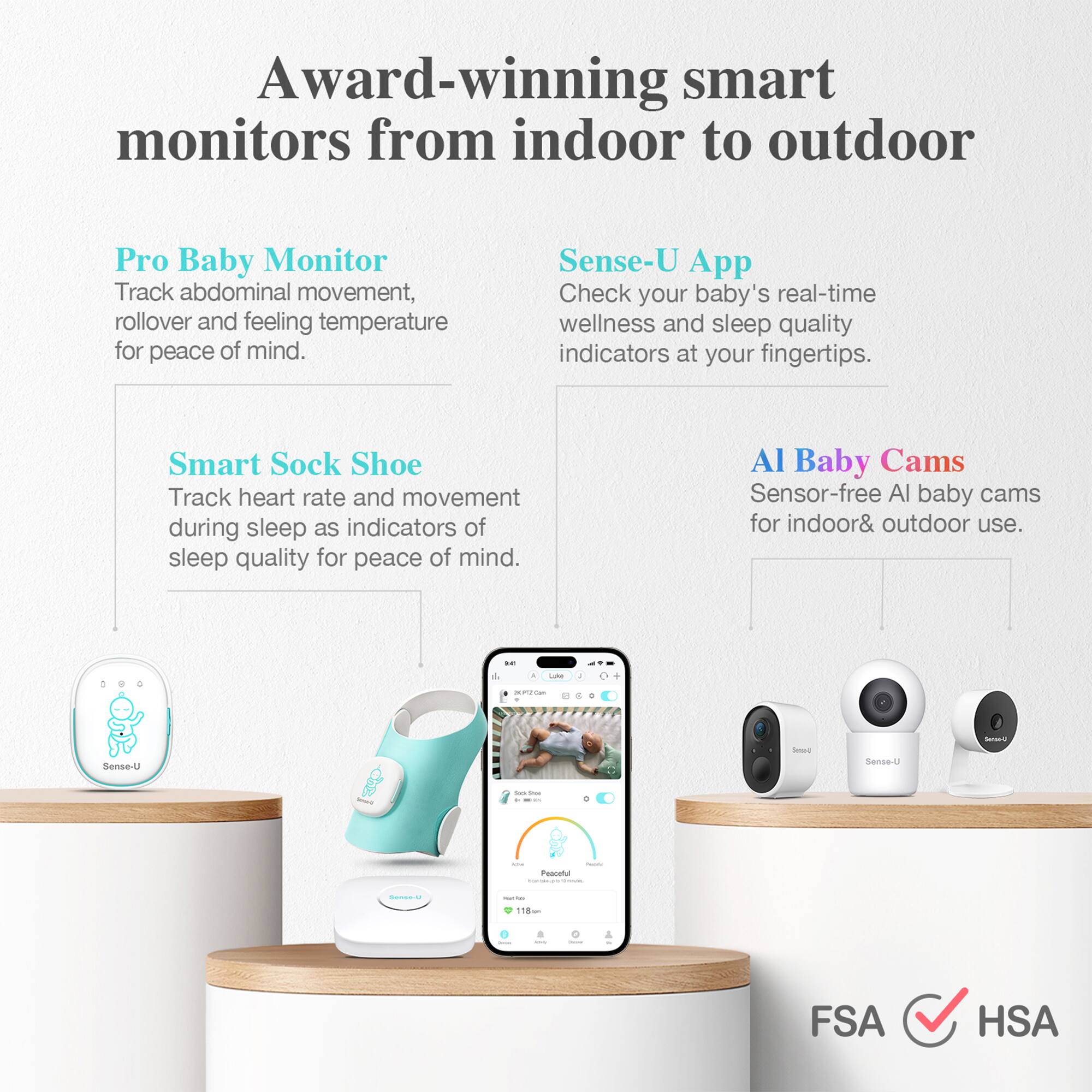Award-winning smart monitors from indoor to outdoor

Pro Baby Monitor  
Track abdominal movement, rollover and feeling temperature for peace of mind.

Sense-U App  
Check your baby's real-time wellness and sleep quality indicators at your fingertips.

Smart Sock Shoe  
Track heart rate and movement during sleep as indicators of sleep quality for peace of mind.

AI Baby Cams  
Sensor-free AI baby cams for indoor & outdoor use.

FSA ✓ HSA