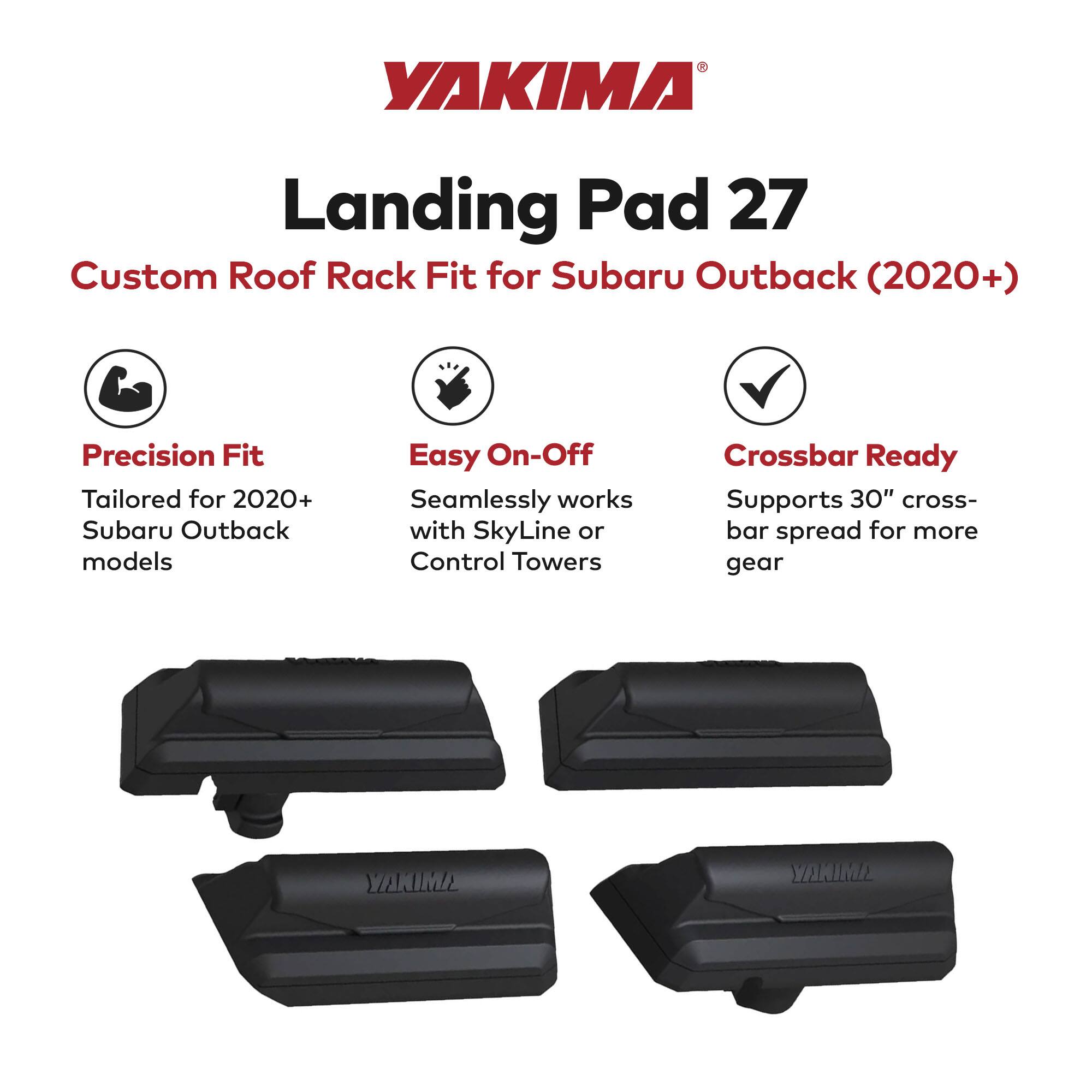 YAKIMA Landing Pad 27  
Custom Roof Rack Fit for Subaru Outback (2020+)  

Precision Fit  
Tailored for 2020+ Subaru Outback models  

Easy On-Off  
Seamlessly works with SkyLine or Control Towers  

Crossbar Ready  
Supports 30" crossbar spread for more gear