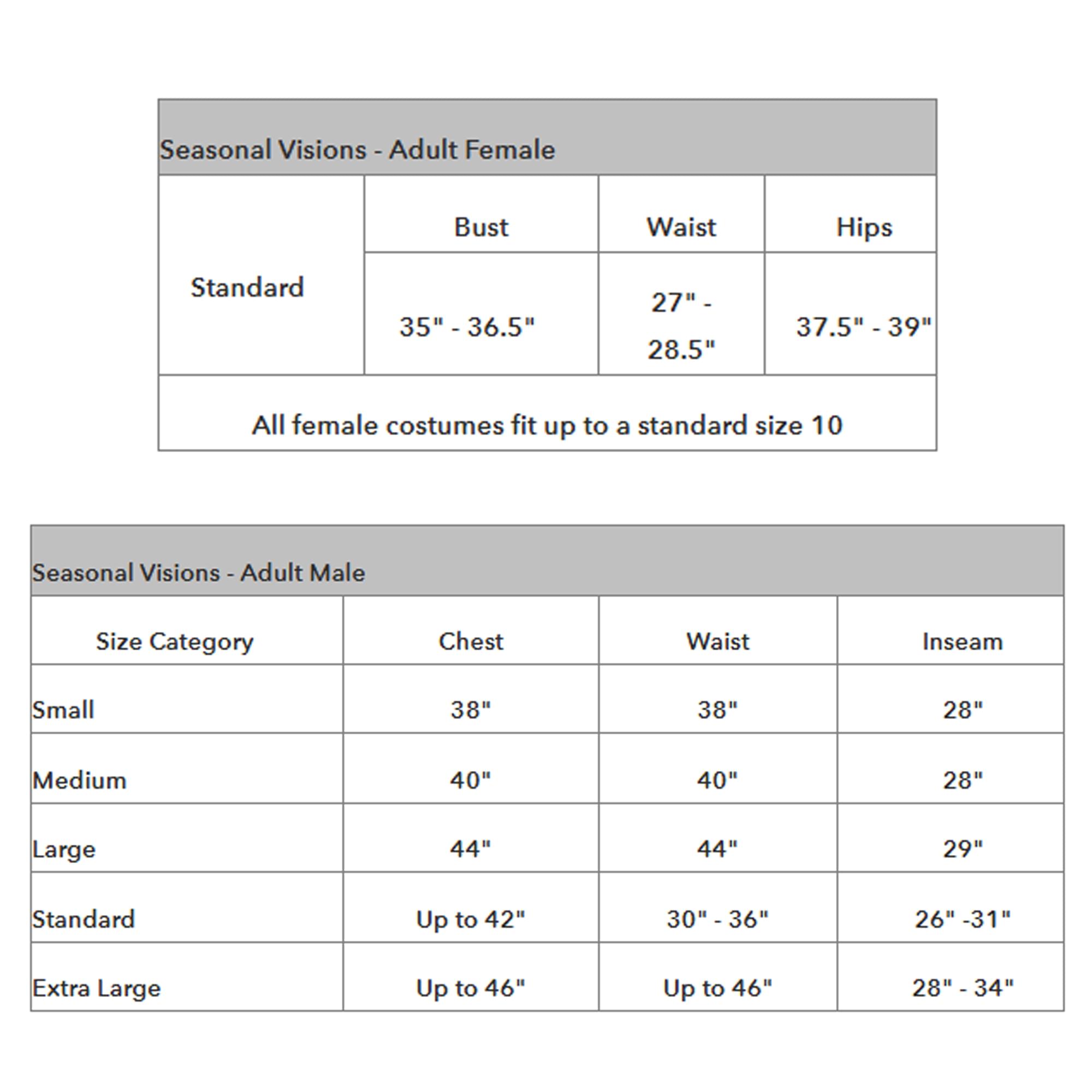 Seasonal Visions - Adult Female  
Standard  
Bust: 35" - 36.5"  
Waist: 27" - 28.5"  
Hips: 37.5" - 39"  

All female costumes fit up to a standard size 10  

Seasonal Visions - Adult Male  
Size Category | Chest | Waist | Inseam  
Small | 38" | 38" | 28"  
Medium | 40" | 40" | 28"  
Large | 44" | 44" | 29"  
Standard | Up to 42" | 30" - 36" | 26" - 31"  
Extra Large | Up to 46" | Up to 46" | 28" - 34"