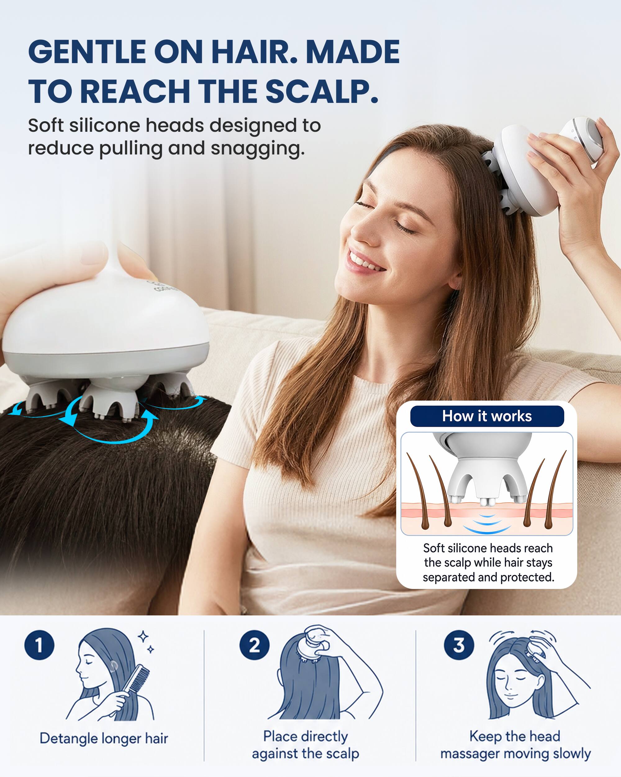 GENTLE ON HAIR. MADE TO REACH THE SCALP.  
Soft silicone heads designed to reduce pulling and snagging.

How it works  
Soft silicone heads reach the scalp while hair stays separated and protected.

1. Detangle longer hair  
2. Place directly against the scalp  
3. Keep the head massager moving slowly