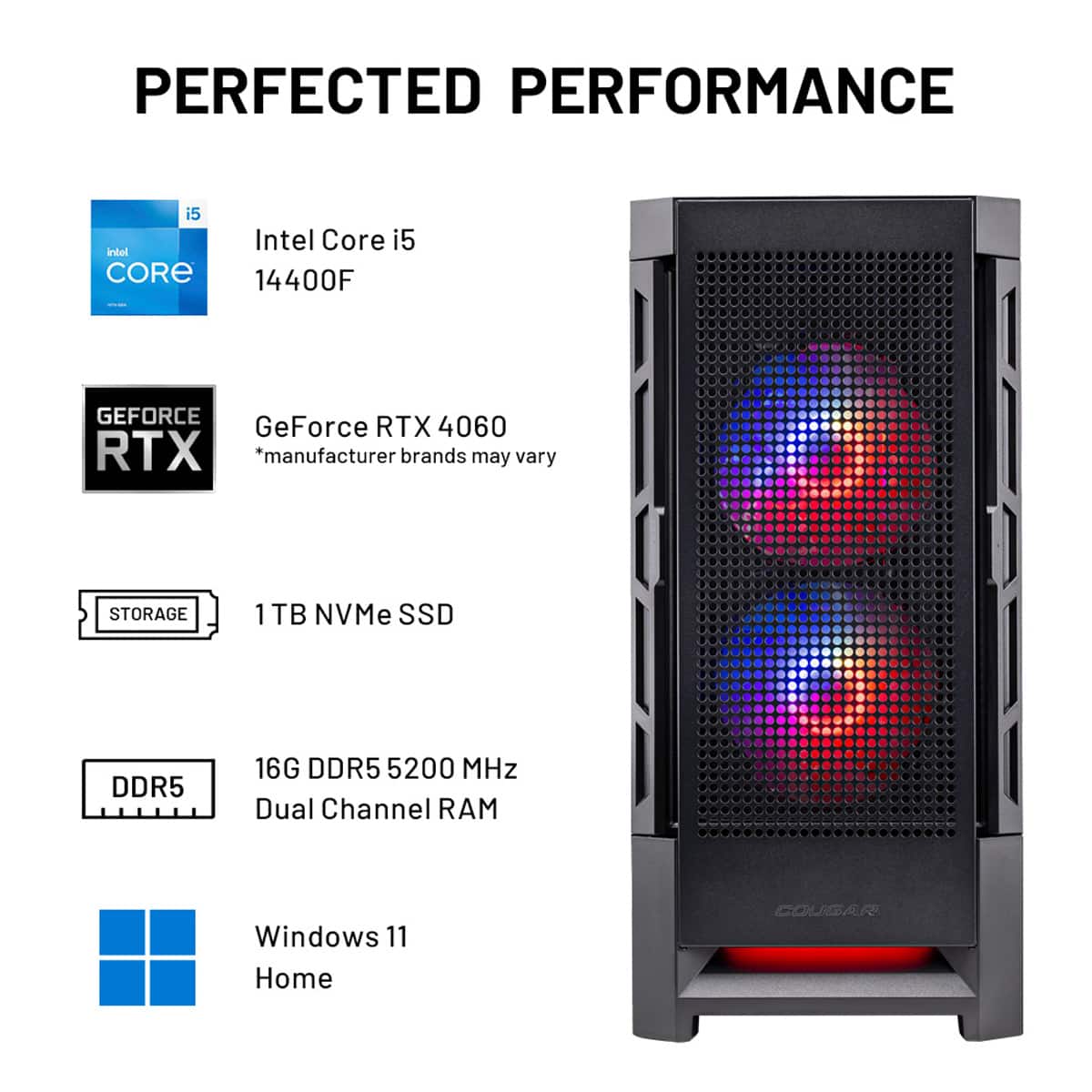 PERFECTED PERFORMANCE i5 Intel Core i5 14400F GEFORCE GeForce RTX 4060 RTX *manufacturer brands may vary STORAGE 1 TB NVMe SSD DDR5 16G DDR5 5200 MHz Dual Channel RAM Windows 11 Home COUGAR