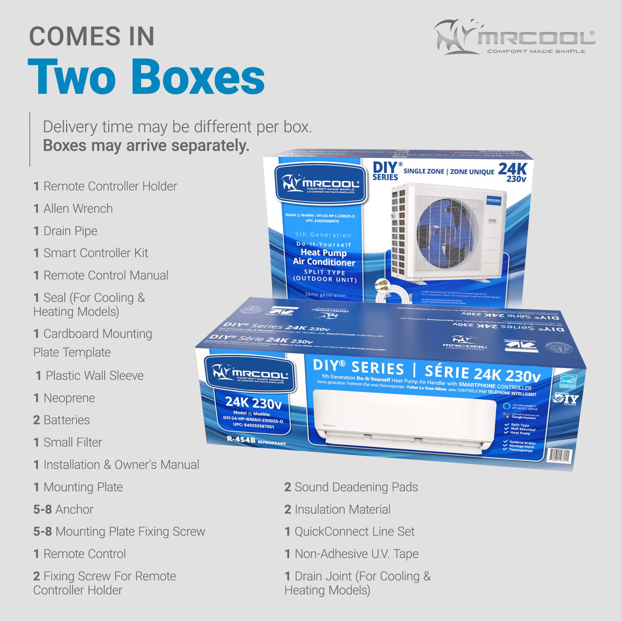 COMES IN TWO BOXES

Delivery time may be different per box. Boxes may arrive separately.

1 Remote Controller Holder
1 Allen Wrench
1 Drain Pipe
1 Smart Controller Kit
1 Remote Control Manual
1 Seal (For Cooling & Heating Models)
1 Cardboard Mounting Plate Template
1 Plastic Wall Sleeve
1 Neoprene
2 Batteries
1 Small Filter
1 Installation & Owner's Manual
1 Mounting Plate
5-8 Anchor
5-8 Mounting Plate Fixing Screw
1 Remote Control
2 Fixing Screw For Remote Controller Holder

2 Sound Deadening Pads
2 Insulation Material
1 QuickConnect Line Set
1 Non-Adhesive UV Tape
1 Drain Joint (For Cooling & Heating Models)

DIY® SINGLE ZONE | ZONE UNIQUE 24K SERIES 230v

MRCOOL - 5th Generation Do-It-Yourself Heat Pump Air Conditioner SPLIT TYPE (OUTDOOR UNIT)

Model: EHO2L UT 45255587901
R-454B

CONTROLLER CONTROLE PAR TELÉPHONE INTELLIGENT 24K 230v