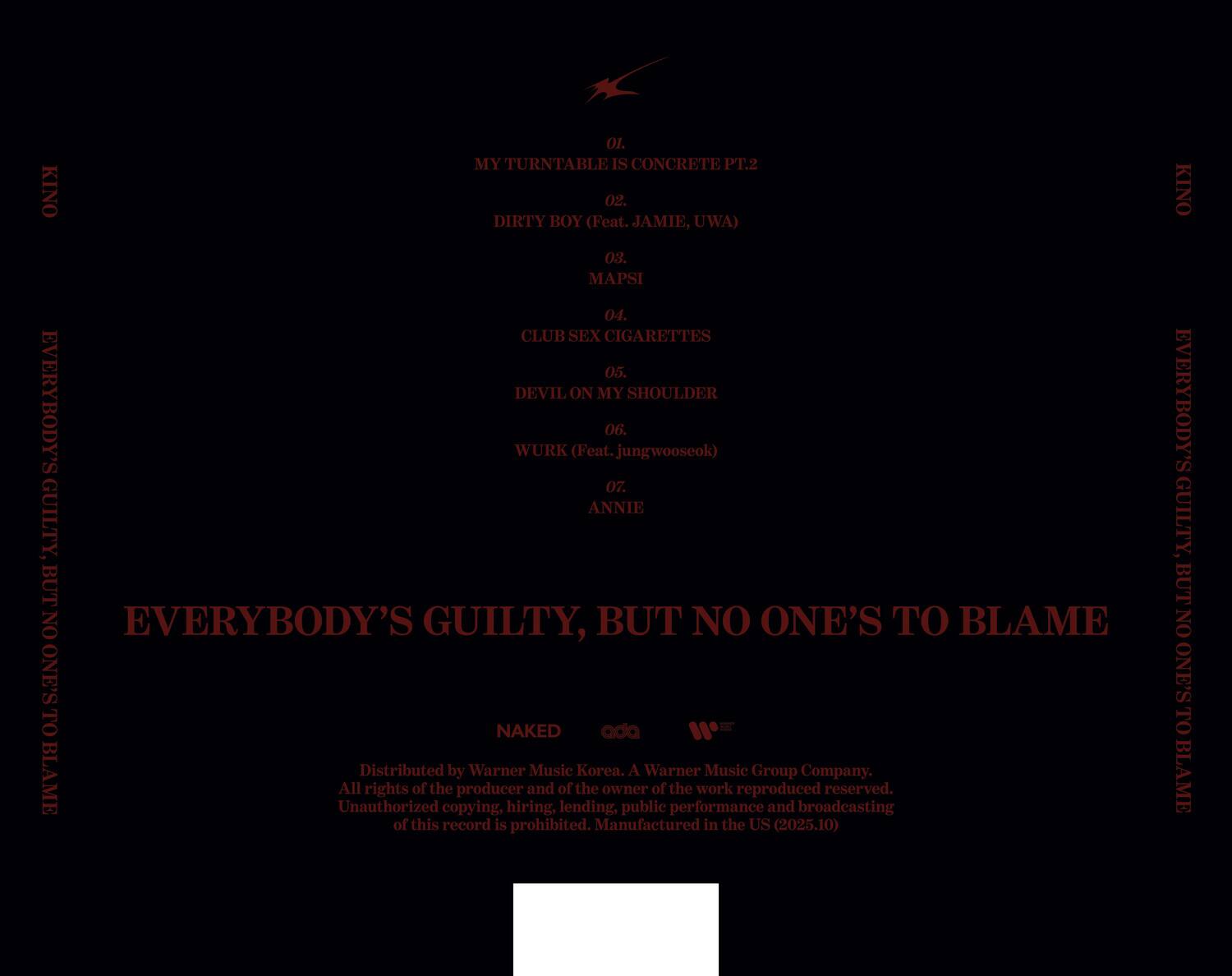 KINO

01. MY TURNTABLE IS CONCRETE PT.2  
02. DIRTY BOY (Feat. JAMIE, UWA)  
03. MAPSI  
04. CLUB SEX CIGARETTES  
05. DEVIL ON MY SHOULDER  
06. EVERYBODY'S WURK (Feat. jungwooseok)  
07. ANNIE  

EVERYBODY'S GUILTY, BUT NO ONE'S TO BLAME  

Distributed by Warner Music Korea. A Warner Music Group Company.  
All rights of the producer and of the owner of the work reproduced and broadcasting reserved.  
Unauthorized copying, hiring, lending, public performance and broadcasting of this record is prohibited.  
Manufactured in the US (2025.10)  

NAKED  
ada  
W