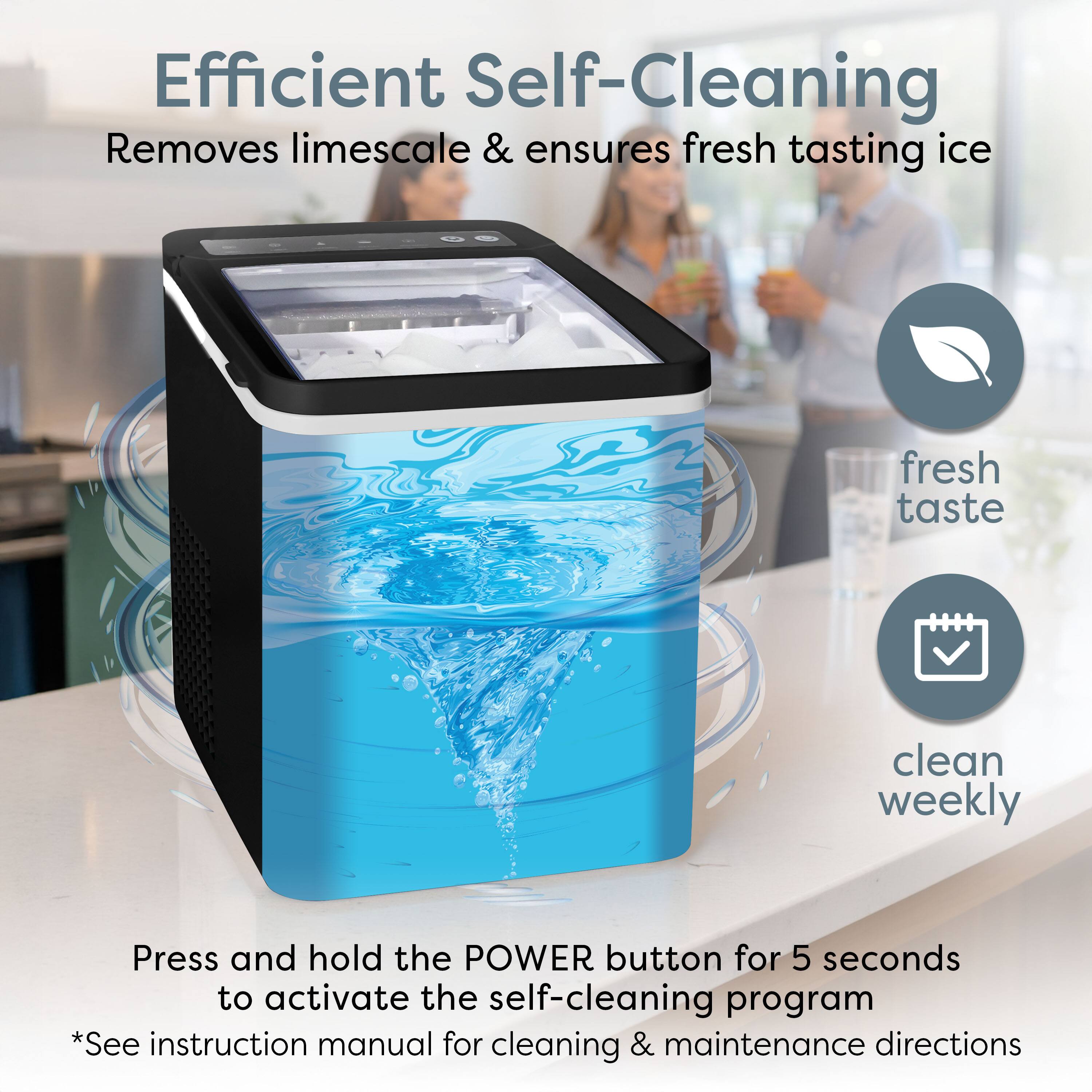 Efficient Self-Cleaning  
Removes limescale & ensures fresh tasting ice  

Press and hold the POWER button for 5 seconds to activate the self-cleaning program  
*See instruction manual for cleaning & maintenance directions  

fresh taste  
clean weekly
