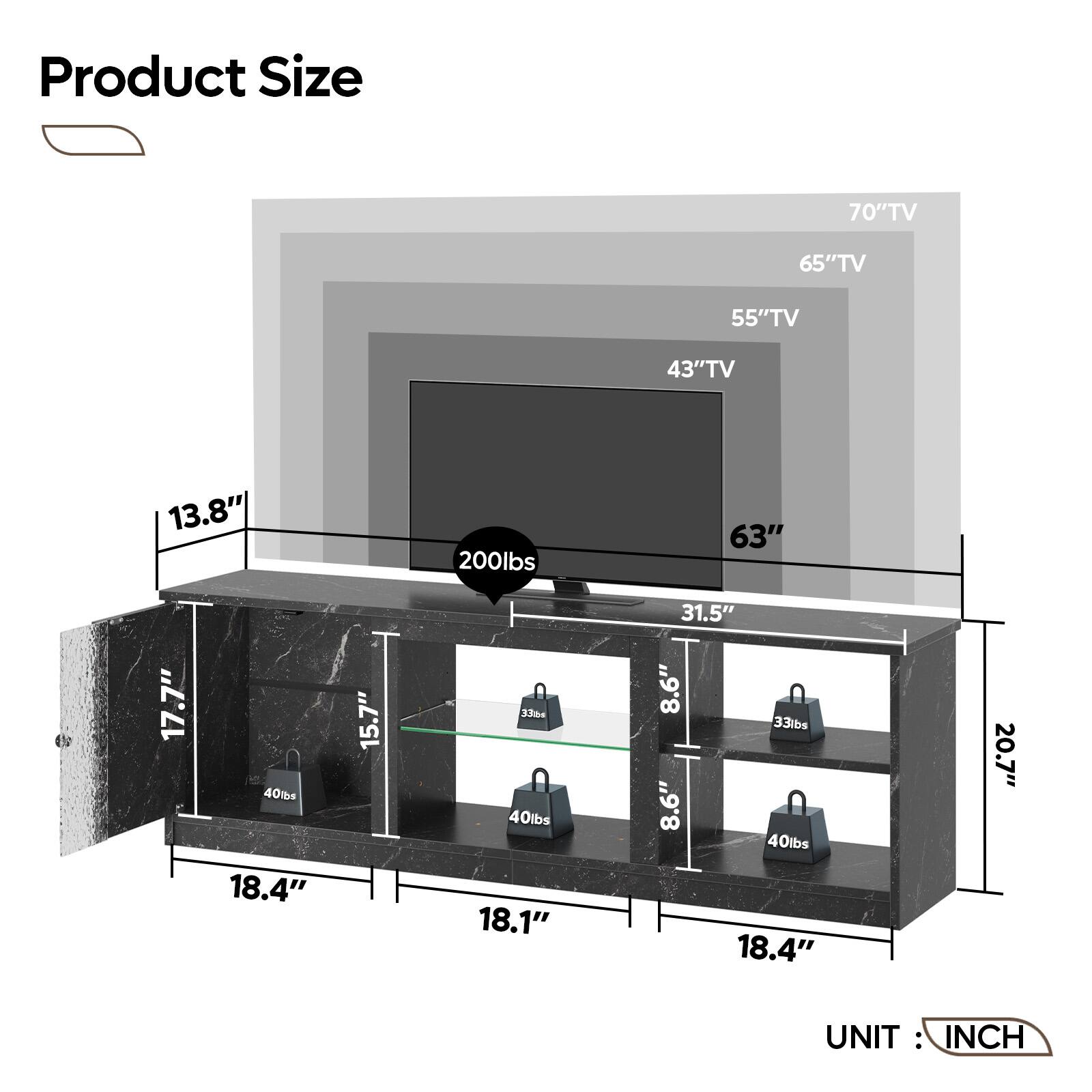 Product Size:

* 70" TV: 65" TV
* 65" TV: 55" TV
* 55" TV: 43" TV
* 43" TV: 13.8"
* 13.8" TV: 200lbs
* 63" TV: 17.7"
* 17.7" TV: 40lbs
* 18.4" TV: 15.7"
* 15.7" TV: 33m4
* 33m4 TV: 40lbs
* 18.1" TV: 31.5"
* 31.5" TV: 8.6"
* 8.6" TV: 33lbs
* 8.6" TV: 8.6"
* 40lbs TV: 18.4"
* 18.4" TV: 20.7"
* 20.7" TV: UNIT INCH