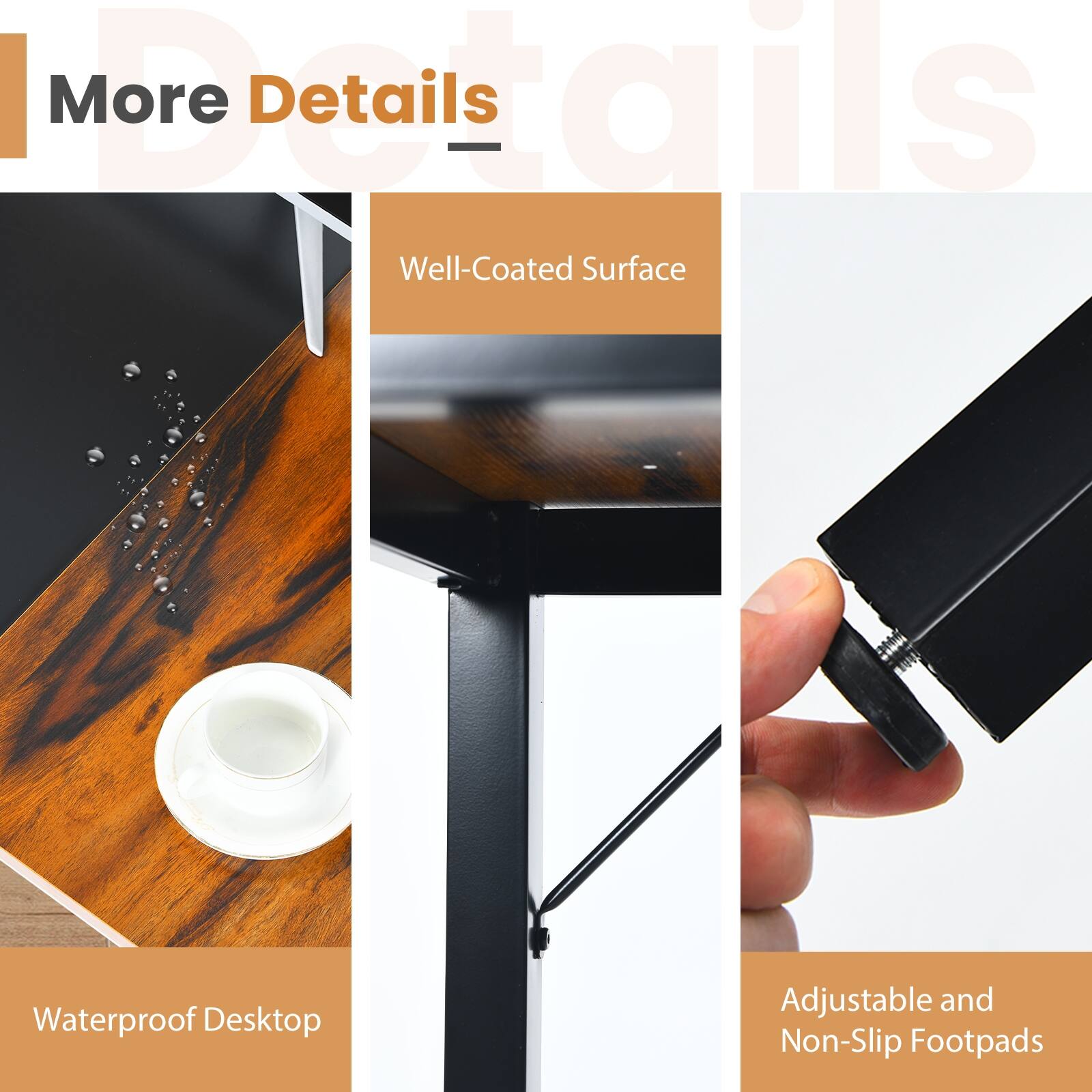 More Details

- Well-Coated Surface
- Waterproof Desktop
- Adjustable and Non-Slip Footpads