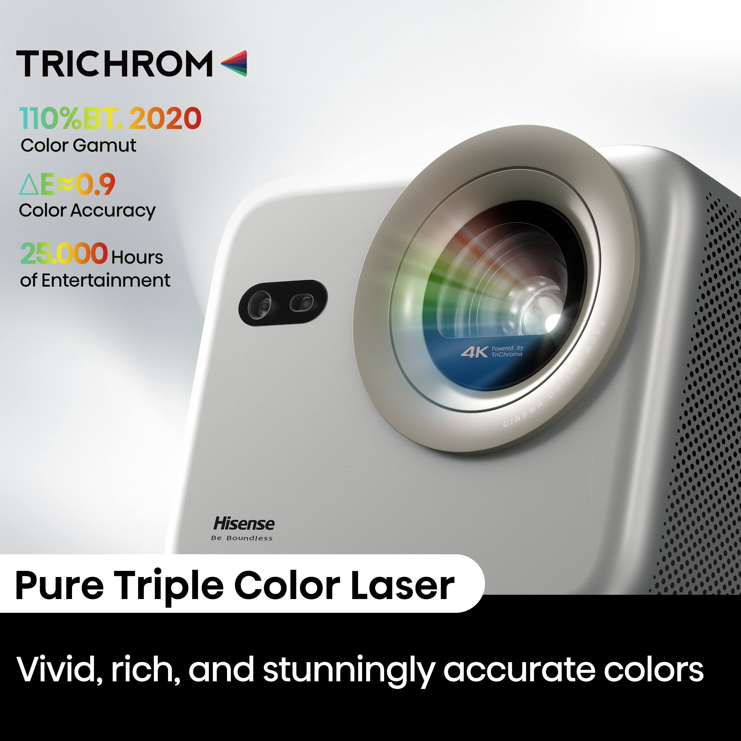 TRICHROM  
110% BT. 2020 Color Gamut  
ΔE≈0.9 Color Accuracy  
25,000 Hours of Entertainment  

4K Powered by PONVA  
CINEMA  
Hisense  
Be Boundless  

Pure Triple Color Laser  
Vivid, rich, and stunningly accurate colors