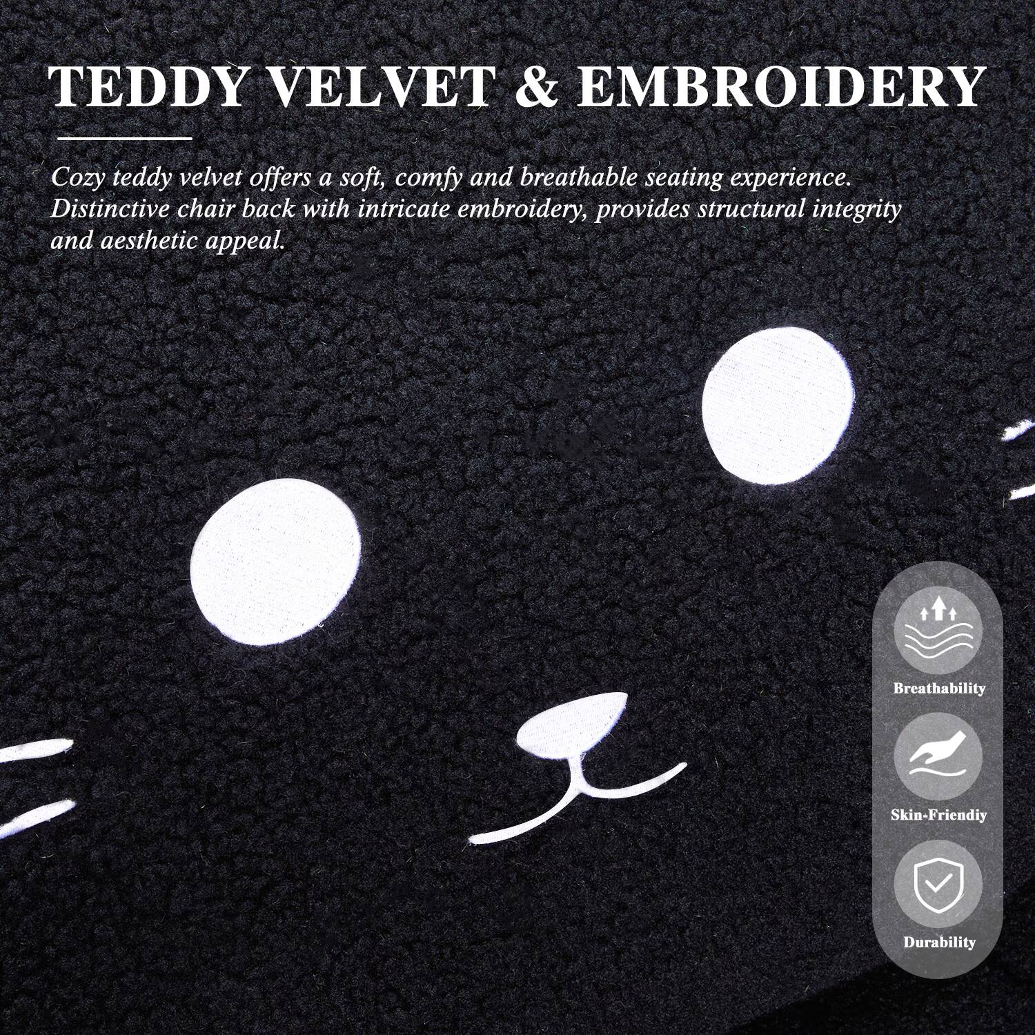 TEDDY VELVET & EMBROIDERY

Cozy teddy velvet offers a soft, comfy and breathable seating experience. Distinctive chair back with intricate embroidery, provides structural integrity and aesthetic appeal.

Breathability
Skin-Friendly
Durability