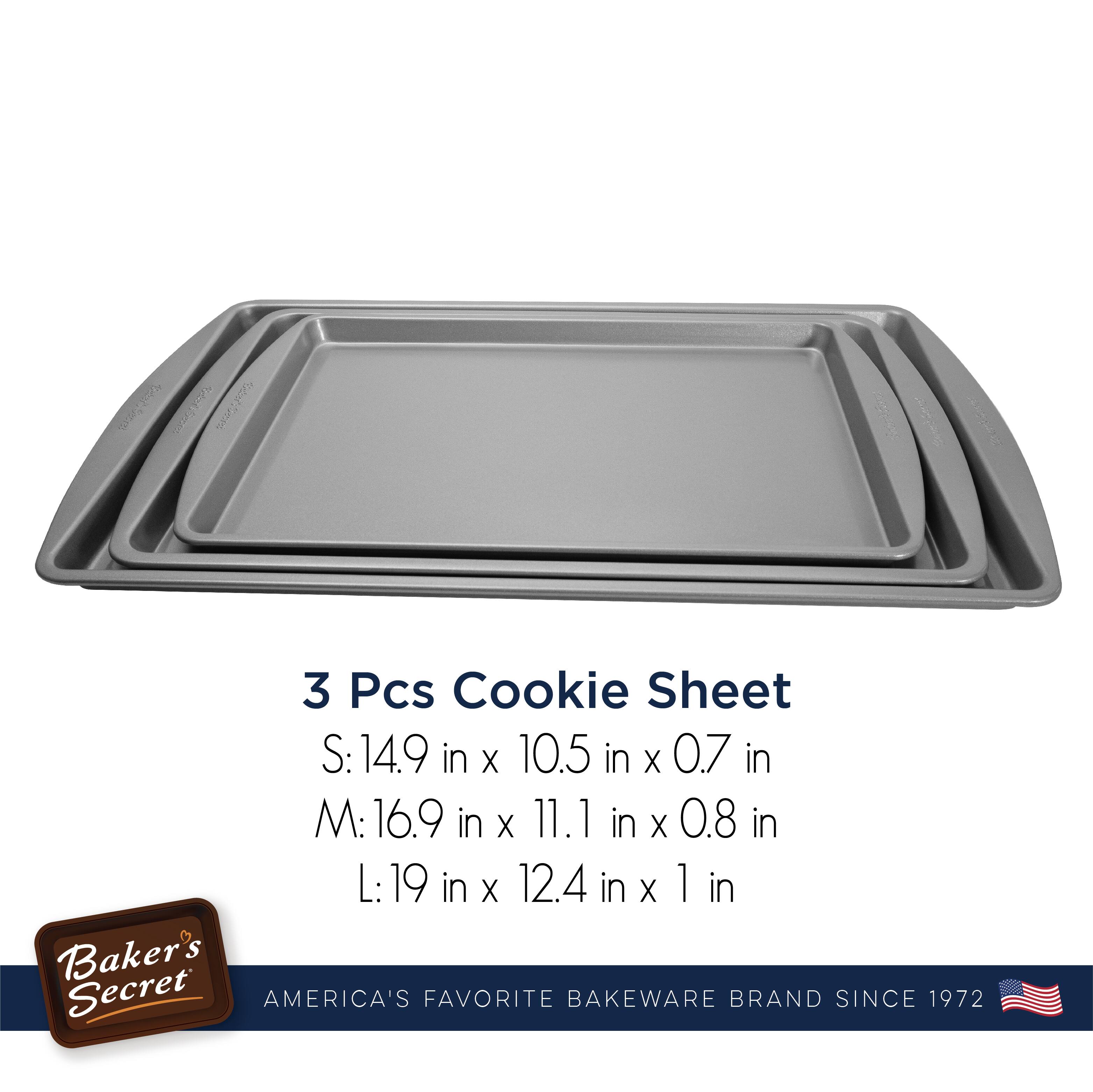 3 Pcs Cookie Sheet

S: 14.9 in x 10.5 in x 0.7 in  
M: 16.9 in x 11.1 in x 0.8 in  
L: 19 in x 12.4 in x 1 in  

Baker's Secret  
AMERICA'S FAVORITE BAKEWARE BRAND SINCE 1972
